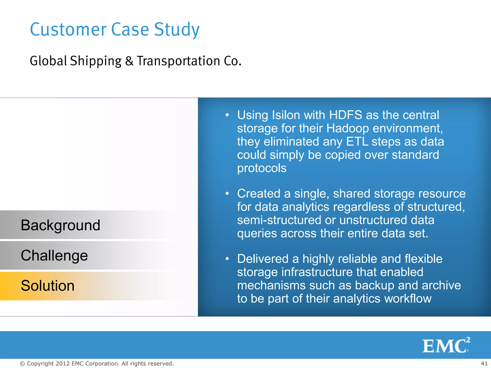 Customer Case Study
   Global Shipping & Transportation Co.


                                                         • Using Isilon with HDFS as the central
                                                           storage for their Hadoop environment,
                                                           they eliminated any ETL steps as data
                                                           could simply be copied over standard
                                                           protocols

                                                         • Created a single, shared storage resource
                                                           for data analytics regardless of structured,
                                                           semi-structured or unstructured data
Background                                                 queries across their entire data set.
Challenge                                                • Delivered a highly reliable and flexible
                                                           storage infrastructure that enabled
Solution                                                   mechanisms such as backup and archive
                                                           to be part of their analytics workflow




© Copyright 2012 EMC Corporation. All rights reserved.                                                    41
 