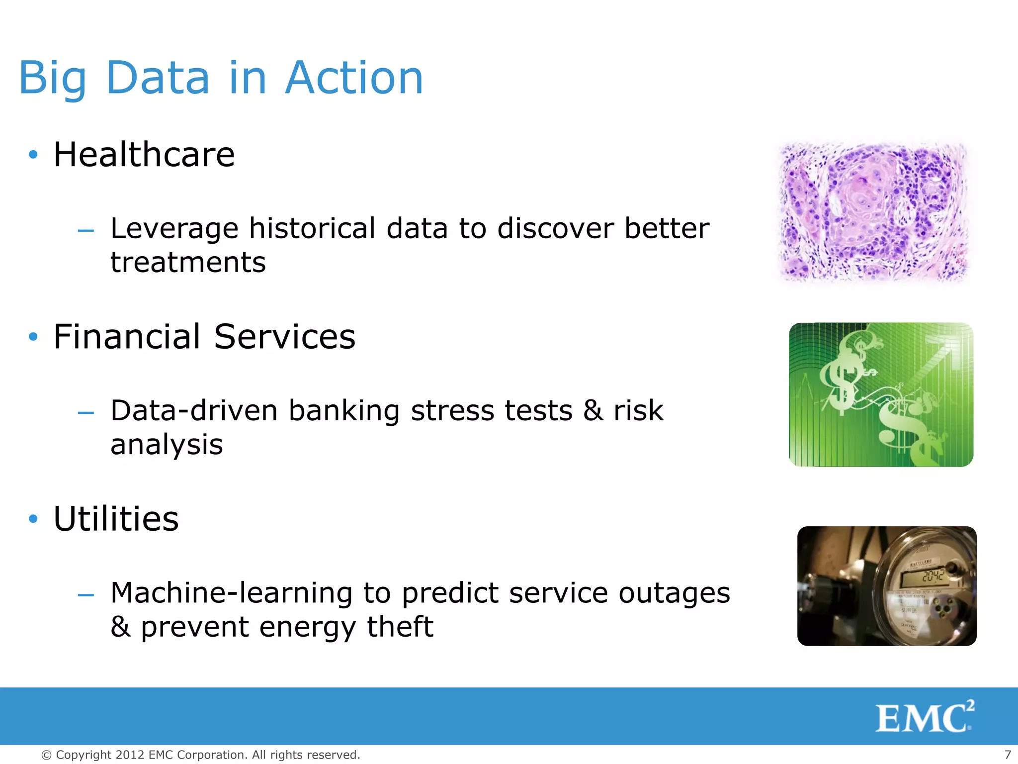 Big Data in Action
• Healthcare

       – Leverage historical data to discover better
         treatments

• Financial Services

       – Data-driven banking stress tests & risk
         analysis

• Utilities

       – Machine-learning to predict service outages
         & prevent energy theft



 © Copyright 2012 EMC Corporation. All rights reserved.   7
 