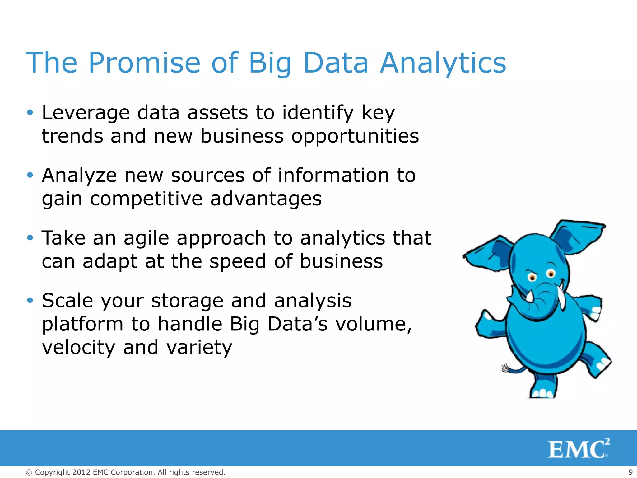 The Promise of Big Data Analytics
 Leverage data assets to identify key
  trends and new business opportunities

 Analyze new sources of information to
  gain competitive advantages

 Take an agile approach to analytics that
  can adapt at the speed of business

 Scale your storage and analysis
  platform to handle Big Data’s volume,
  velocity and variety




© Copyright 2012 EMC Corporation. All rights reserved.   9
 