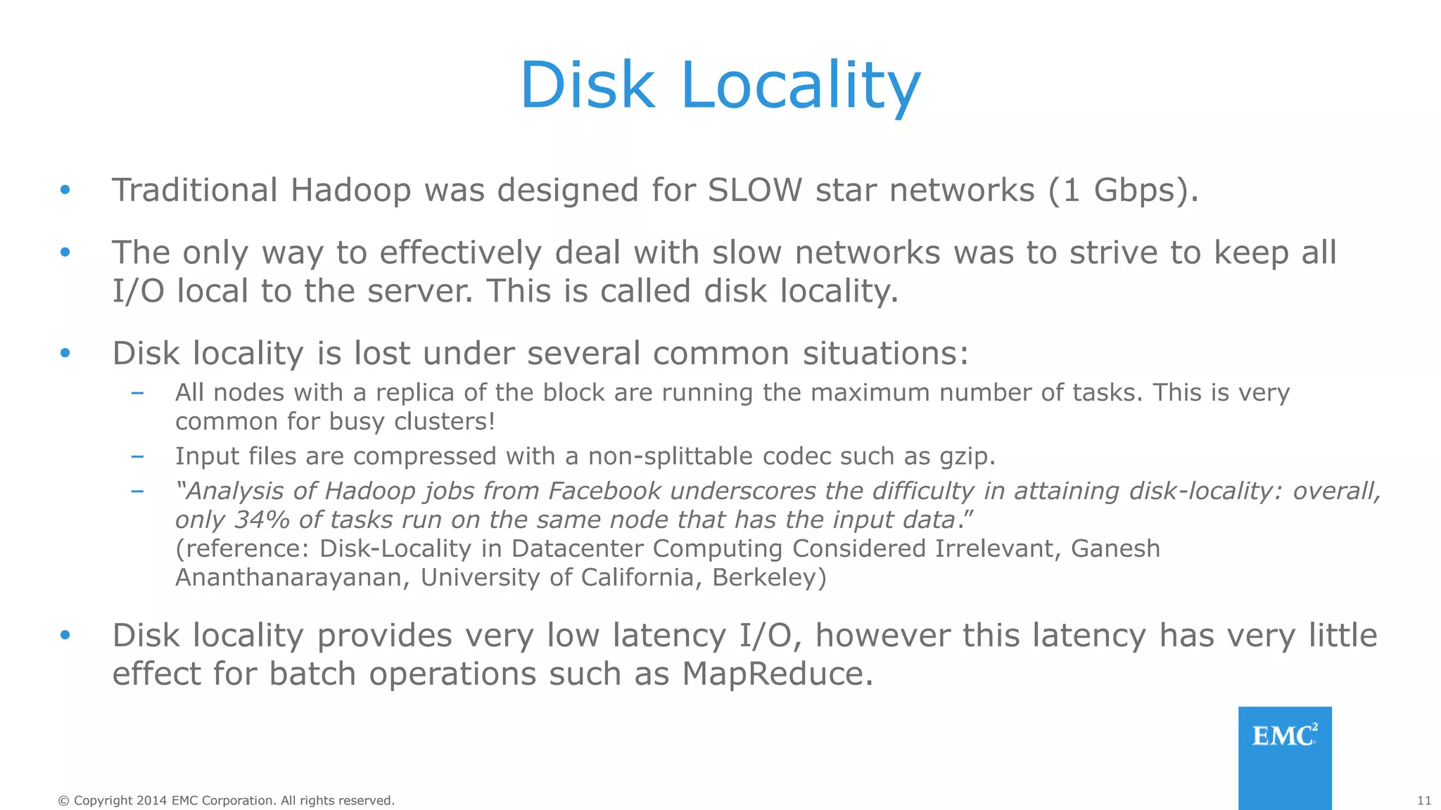 11
© Copyright 2014 EMC Corporation. All rights reserved.
© Copyright 2014 EMC Corporation. All rights reserved.
Disk Locality
 Traditional Hadoop was designed for SLOW star networks (1 Gbps).
 The only way to effectively deal with slow networks was to strive to keep all
I/O local to the server. This is called disk locality.
 Disk locality is lost under several common situations:
– All nodes with a replica of the block are running the maximum number of tasks. This is very
common for busy clusters!
– Input files are compressed with a non-splittable codec such as gzip.
– “Analysis of Hadoop jobs from Facebook underscores the difficulty in attaining disk-locality: overall,
only 34% of tasks run on the same node that has the input data.”
(reference: Disk-Locality in Datacenter Computing Considered Irrelevant, Ganesh
Ananthanarayanan, University of California, Berkeley)
 Disk locality provides very low latency I/O, however this latency has very little
effect for batch operations such as MapReduce.
 
