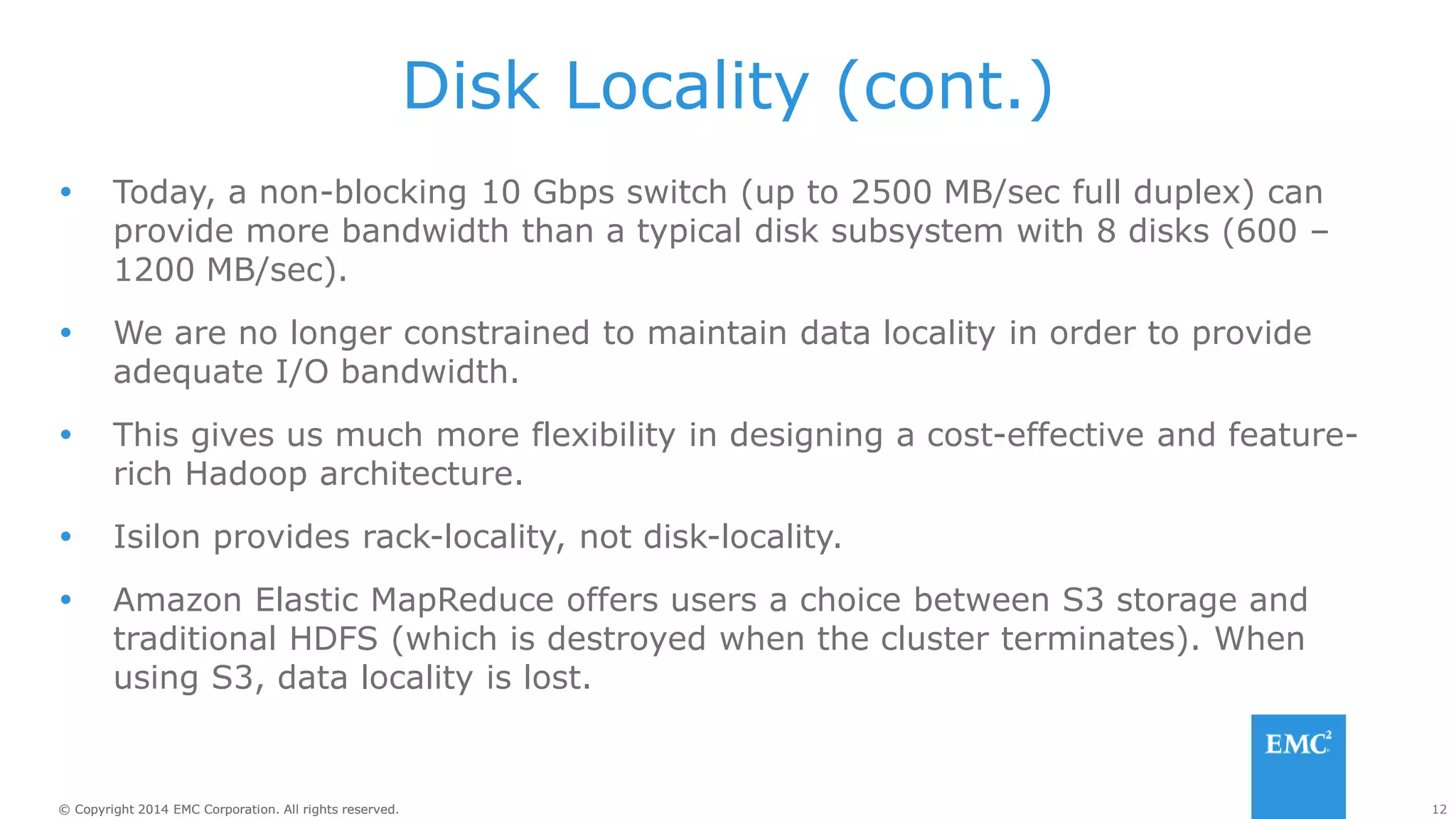 12
© Copyright 2014 EMC Corporation. All rights reserved.
© Copyright 2014 EMC Corporation. All rights reserved.
Disk Locality (cont.)
 Today, a non-blocking 10 Gbps switch (up to 2500 MB/sec full duplex) can
provide more bandwidth than a typical disk subsystem with 8 disks (600 –
1200 MB/sec).
 We are no longer constrained to maintain data locality in order to provide
adequate I/O bandwidth.
 This gives us much more flexibility in designing a cost-effective and feature-
rich Hadoop architecture.
 Isilon provides rack-locality, not disk-locality.
 Amazon Elastic MapReduce offers users a choice between S3 storage and
traditional HDFS (which is destroyed when the cluster terminates). When
using S3, data locality is lost.
 