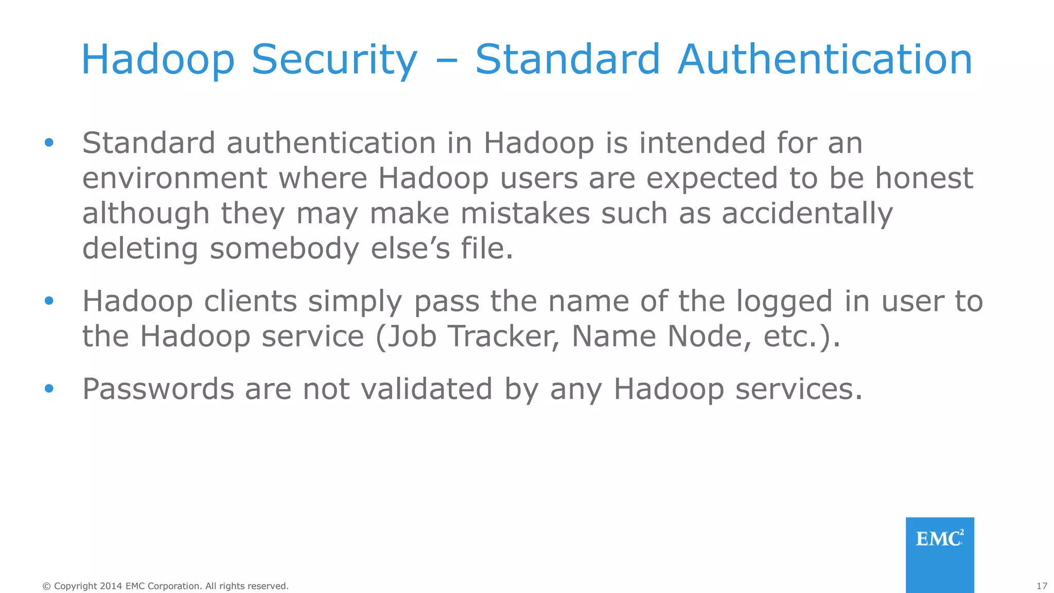 17
© Copyright 2014 EMC Corporation. All rights reserved.
© Copyright 2014 EMC Corporation. All rights reserved.
Hadoop Security – Standard Authentication
 Standard authentication in Hadoop is intended for an
environment where Hadoop users are expected to be honest
although they may make mistakes such as accidentally
deleting somebody else’s file.
 Hadoop clients simply pass the name of the logged in user to
the Hadoop service (Job Tracker, Name Node, etc.).
 Passwords are not validated by any Hadoop services.
 