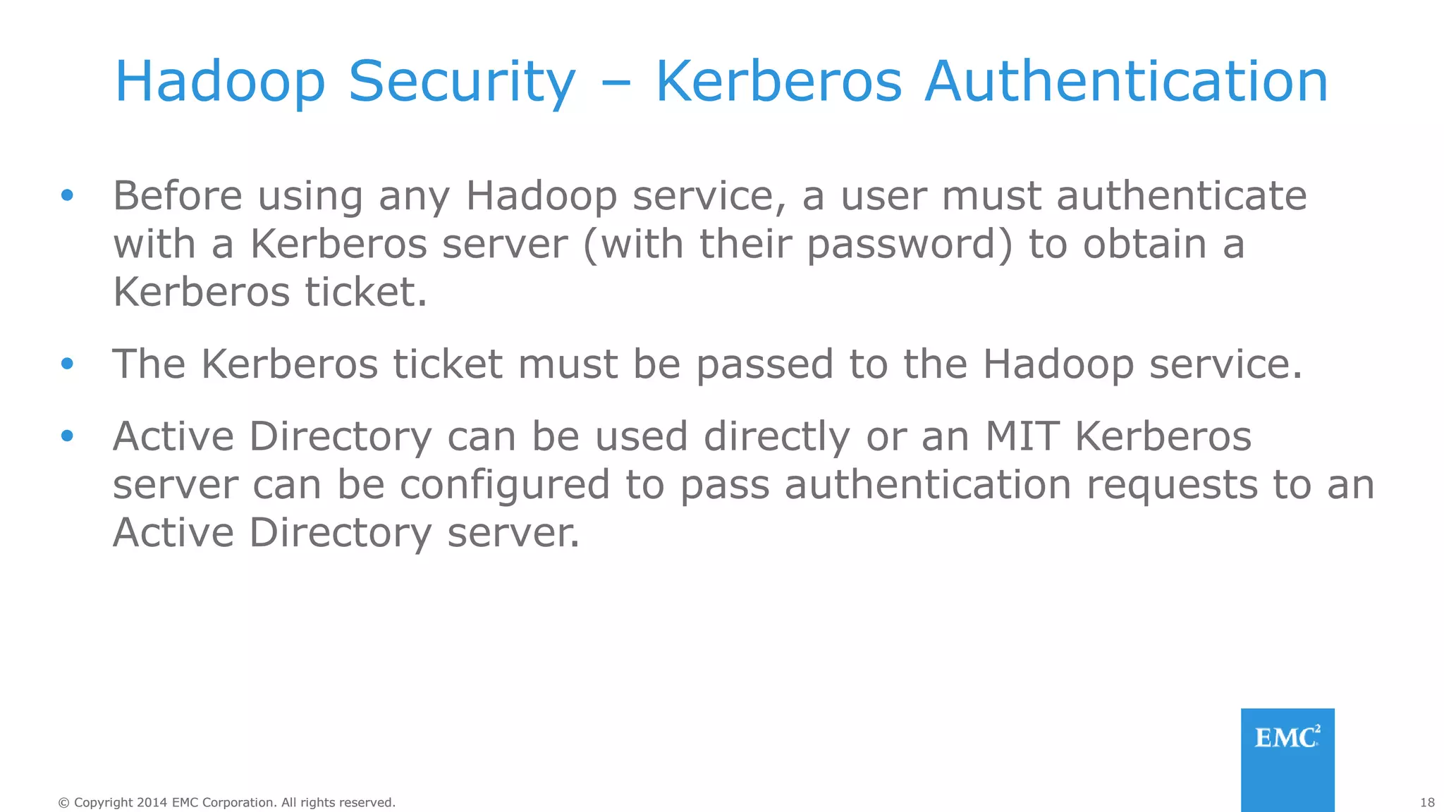 18
© Copyright 2014 EMC Corporation. All rights reserved.
© Copyright 2014 EMC Corporation. All rights reserved.
Hadoop Security – Kerberos Authentication
 Before using any Hadoop service, a user must authenticate
with a Kerberos server (with their password) to obtain a
Kerberos ticket.
 The Kerberos ticket must be passed to the Hadoop service.
 Active Directory can be used directly or an MIT Kerberos
server can be configured to pass authentication requests to an
Active Directory server.
 
