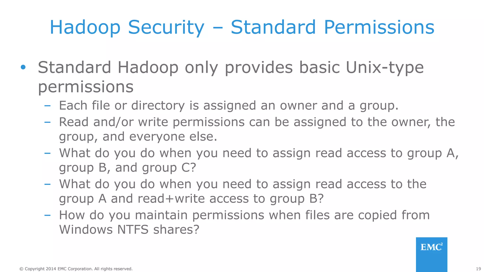 19
© Copyright 2014 EMC Corporation. All rights reserved.
© Copyright 2014 EMC Corporation. All rights reserved.
Hadoop Security – Standard Permissions
 Standard Hadoop only provides basic Unix-type
permissions
– Each file or directory is assigned an owner and a group.
– Read and/or write permissions can be assigned to the owner, the
group, and everyone else.
– What do you do when you need to assign read access to group A,
group B, and group C?
– What do you do when you need to assign read access to the
group A and read+write access to group B?
– How do you maintain permissions when files are copied from
Windows NTFS shares?
 