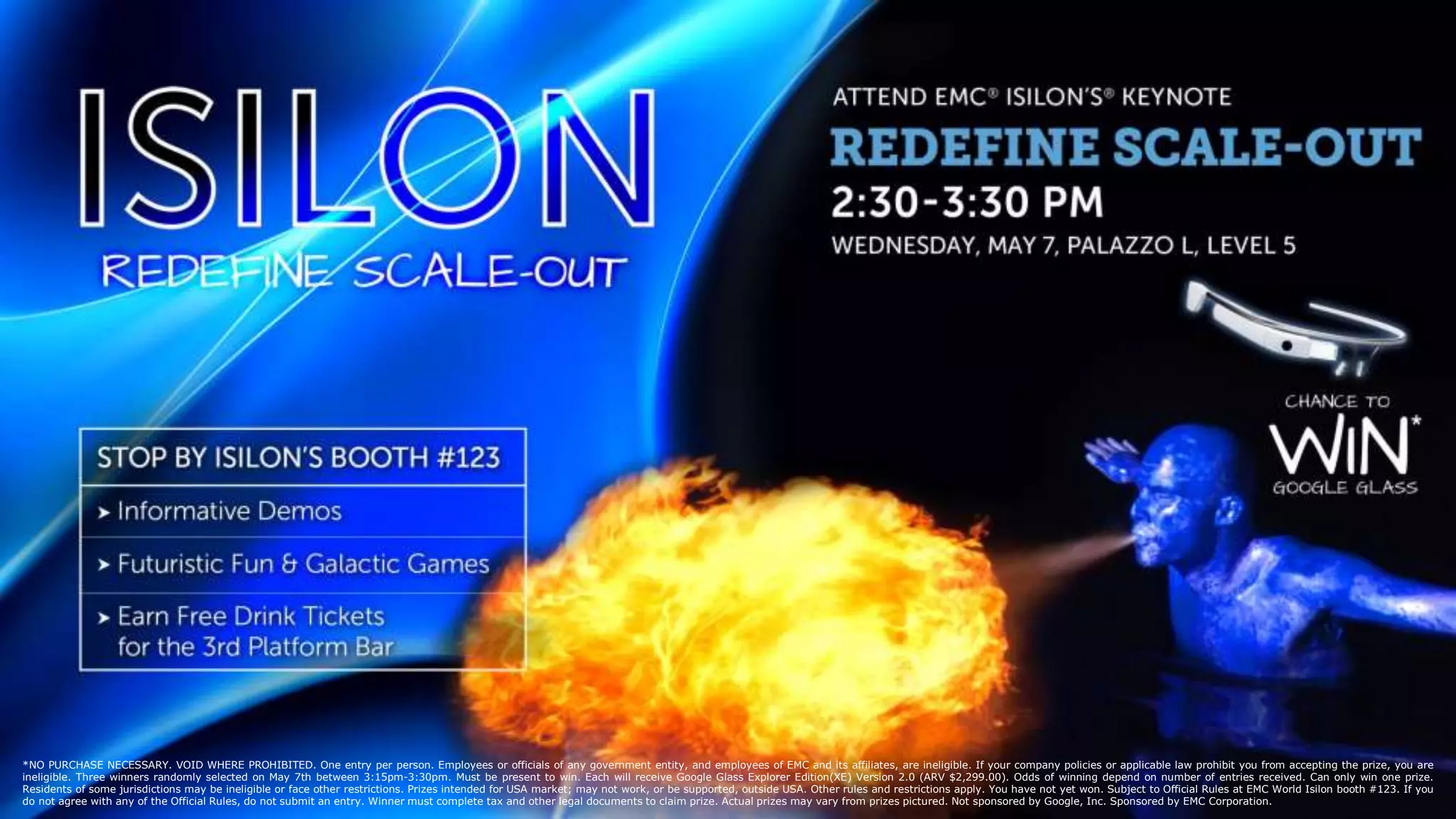 2
© Copyright 2014 EMC Corporation. All rights reserved.
© Copyright 2014 EMC Corporation. All rights reserved. 2
*NO PURCHASE NECESSARY. VOID WHERE PROHIBITED. One entry per person. Employees or officials of any government entity, and employees of EMC and its affiliates, are ineligible. If your company policies or applicable law prohibit you from accepting the prize, you are
ineligible. Three winners randomly selected on May 7th between 3:15pm-3:30pm. Must be present to win. Each will receive Google Glass Explorer Edition(XE) Version 2.0 (ARV $2,299.00). Odds of winning depend on number of entries received. Can only win one prize.
Residents of some jurisdictions may be ineligible or face other restrictions. Prizes intended for USA market; may not work, or be supported, outside USA. Other rules and restrictions apply. You have not yet won. Subject to Official Rules at EMC World Isilon booth #123. If you
do not agree with any of the Official Rules, do not submit an entry. Winner must complete tax and other legal documents to claim prize. Actual prizes may vary from prizes pictured. Not sponsored by Google, Inc. Sponsored by EMC Corporation.
 