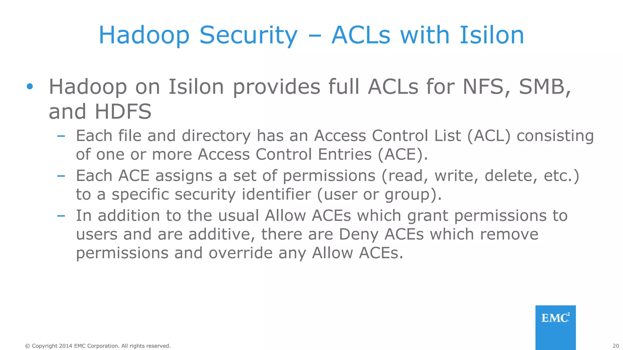 20
© Copyright 2014 EMC Corporation. All rights reserved.
© Copyright 2014 EMC Corporation. All rights reserved.
Hadoop Security – ACLs with Isilon
 Hadoop on Isilon provides full ACLs for NFS, SMB,
and HDFS
– Each file and directory has an Access Control List (ACL) consisting
of one or more Access Control Entries (ACE).
– Each ACE assigns a set of permissions (read, write, delete, etc.)
to a specific security identifier (user or group).
– In addition to the usual Allow ACEs which grant permissions to
users and are additive, there are Deny ACEs which remove
permissions and override any Allow ACEs.
 