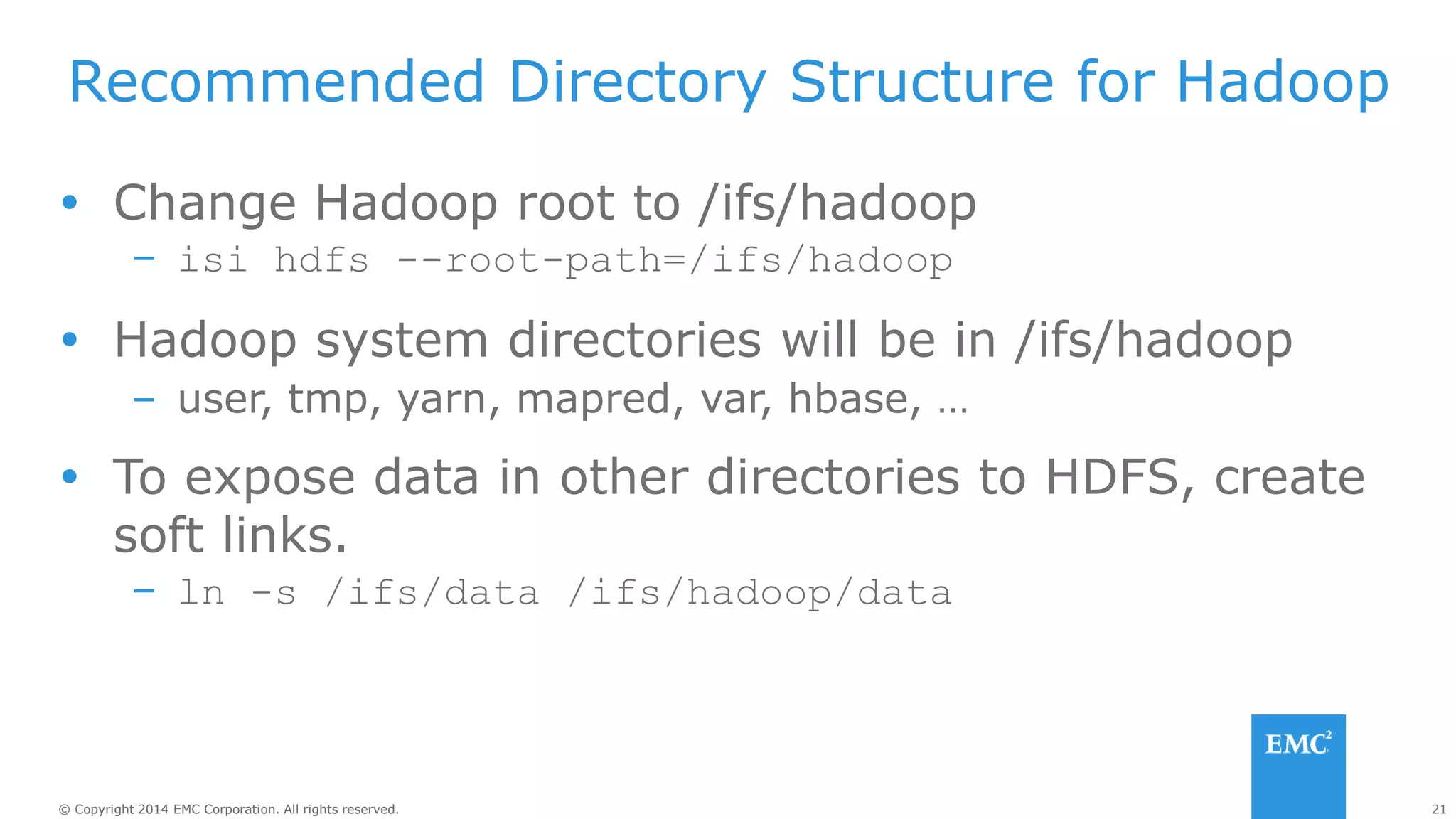 21
© Copyright 2014 EMC Corporation. All rights reserved.
© Copyright 2014 EMC Corporation. All rights reserved.
Recommended Directory Structure for Hadoop
 Change Hadoop root to /ifs/hadoop
– isi hdfs --root-path=/ifs/hadoop
 Hadoop system directories will be in /ifs/hadoop
– user, tmp, yarn, mapred, var, hbase, …
 To expose data in other directories to HDFS, create
soft links.
– ln -s /ifs/data /ifs/hadoop/data
 