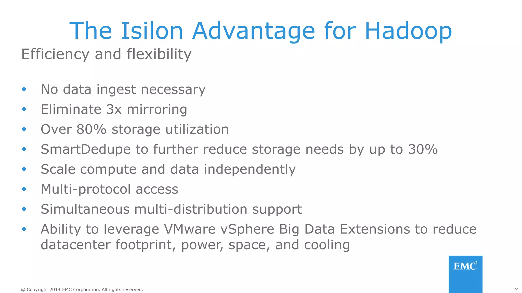 24
© Copyright 2014 EMC Corporation. All rights reserved.
© Copyright 2014 EMC Corporation. All rights reserved.
Efficiency and flexibility
The Isilon Advantage for Hadoop
 No data ingest necessary
 Eliminate 3x mirroring
 Over 80% storage utilization
 SmartDedupe to further reduce storage needs by up to 30%
 Scale compute and data independently
 Multi-protocol access
 Simultaneous multi-distribution support
 Ability to leverage VMware vSphere Big Data Extensions to reduce
datacenter footprint, power, space, and cooling
 