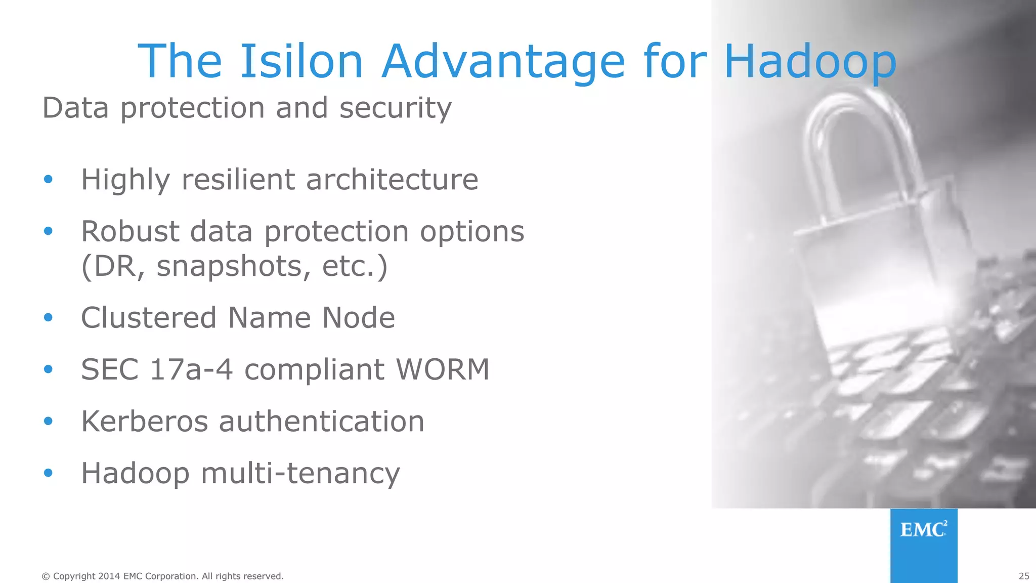25
© Copyright 2014 EMC Corporation. All rights reserved.
© Copyright 2014 EMC Corporation. All rights reserved.
Data protection and security
The Isilon Advantage for Hadoop
 Highly resilient architecture
 Robust data protection options
(DR, snapshots, etc.)
 Clustered Name Node
 SEC 17a-4 compliant WORM
 Kerberos authentication
 Hadoop multi-tenancy
 