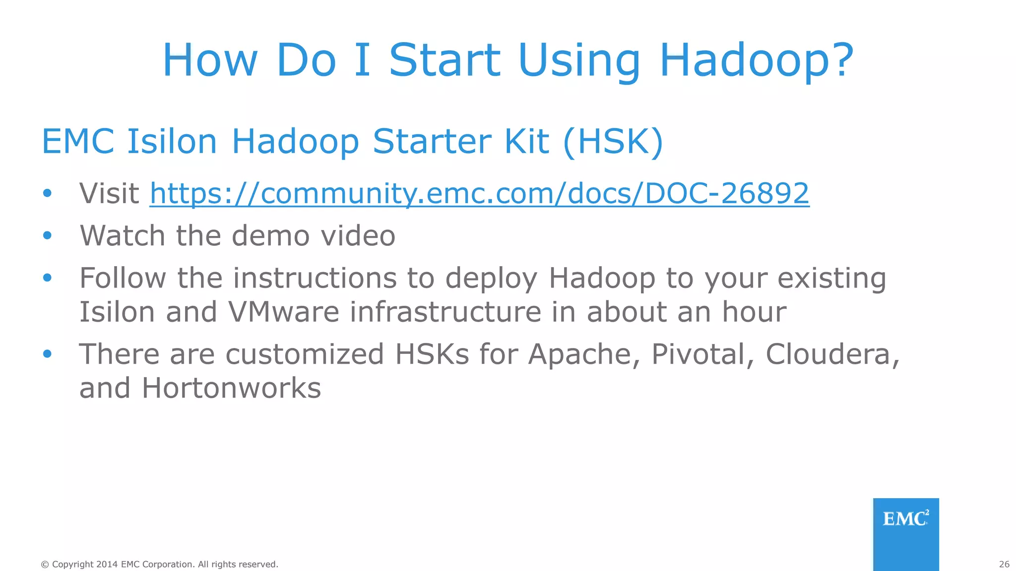 26
© Copyright 2014 EMC Corporation. All rights reserved.
© Copyright 2014 EMC Corporation. All rights reserved.
How Do I Start Using Hadoop?
EMC Isilon Hadoop Starter Kit (HSK)
 Visit https://community.emc.com/docs/DOC-26892
 Watch the demo video
 Follow the instructions to deploy Hadoop to your existing
Isilon and VMware infrastructure in about an hour
 There are customized HSKs for Apache, Pivotal, Cloudera,
and Hortonworks
 