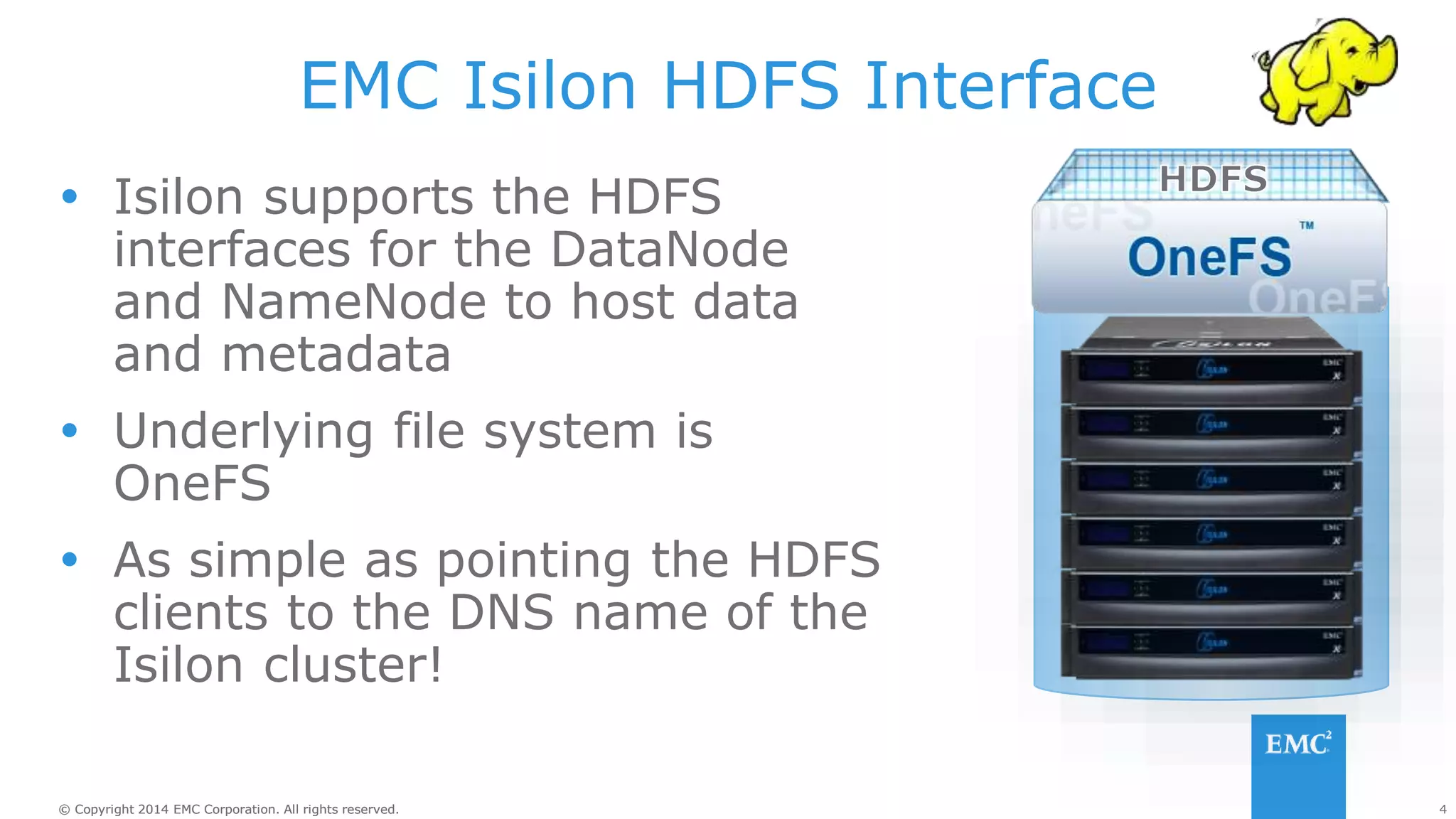 4
© Copyright 2014 EMC Corporation. All rights reserved.
© Copyright 2014 EMC Corporation. All rights reserved.
EMC Isilon HDFS Interface
 Isilon supports the HDFS
interfaces for the DataNode
and NameNode to host data
and metadata
 Underlying file system is
OneFS
 As simple as pointing the HDFS
clients to the DNS name of the
Isilon cluster!
 