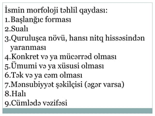 İsmin morfoloji təhlil qaydası:
1.Başlanğıc forması
2.Sualı
3.Quruluşca növü, hansı nitq hissəsindən
yaranması
4.Konkret və ya mücərrəd olması
5.Ümumi və ya xüsusi olması
6.Tək və ya cəm olması
7.Mənsubiyyət şəkilçisi (əgər varsa)
8.Halı
9.Cümlədə vəzifəsi
 