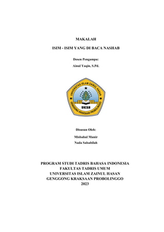 MAKALAH
ISIM - ISIM YANG DI BACA NASHAB
Dosen Pengampu:
Ainul Yaqin, S.Pd.
Disusun Oleh:
Misbahul Munir
Nada Salsabilah
PROGRAM STUDI TADRIS BAHASA INDONESIA
FAKULTAS TADRIS UMUM
UNIVERSITAS ISLAM ZAINUL HASAN
GENGGONG KRAKSAAN PROBOLINGGO
2023
 