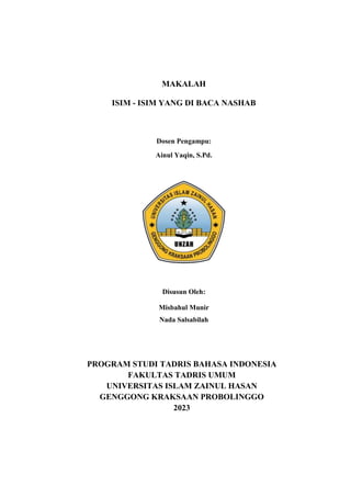 MAKALAH
ISIM - ISIM YANG DI BACA NASHAB
Dosen Pengampu:
Ainul Yaqin, S.Pd.
Disusun Oleh:
Misbahul Munir
Nada Salsabilah
PROGRAM STUDI TADRIS BAHASA INDONESIA
FAKULTAS TADRIS UMUM
UNIVERSITAS ISLAM ZAINUL HASAN
GENGGONG KRAKSAAN PROBOLINGGO
2023
 