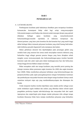 BAB I
PENDAHULUAN
A. LATAR BELAKANG
Pembangunan kesehatan pada hakekatnya diarahkan guna tercapainya kesadaran
kemauan,dan

kemampuan

hidup

sehat

bagi

setiap

orang,menyangkut

fisik,mental,maupun sosial budaya dan ekonomi.untuk mencapai derajat yang optimal
dilakukan

berbagai

berkesinambungan.masalah

upaya

kesehatan

reproduksi

di

yang
indonesia

menyeluruh,terarah
mempunyai

dua

dimensi.pertama: yang laten yaitu kematian ibu dan kematian bayi yang masih tinggi
akibat berbagai faktor termasuk pelayanan kesehatan yang relatif kurang baik.kedua:
ialah timbulnya penyakit degeneratif yaitu menopause dan kanker.
Dalam globalisasi ekonomi kita diperhadapkan pada persaingan global yang
semakin ketat yang menurut kita semua untuk menyiapkan manusia indonesia yang
berkualitas tinggi sebagai generasi penerus bangsa yang harus disiapkan sebaik
mungkin secara terencana,terpadu dan berkesinambungan.upaya tersebut haruslah
konsisten sejak dini yakni sejak janin dalam kandungan,masa bayi dan balita,masa
remaja hingga dewasa bahkan sampai usia lanjut.
Bidan merupakan salah satu tenaga kesehatan yang memiliki posisi penting dan
strategis terutama dalam penurunan angka kematian ibu (AKI) dan angka kematian
bayi (AKB). Bidan memberikan pelayanan kebidanan yang berkesinambungan dan
paripurna,berfokus pada aspek pencegahan,promosi dengan berlandaskan kemitraan
dan pemberdayaan masyarakat bersama-sama dengan tenaga kesehatan lainnya untuk
senantiasa melayani siapa saja yang membutuhkannya,kapan dan dimanapun dia
berada.
Untuk menjamin kualitas tersebut diperlukan suatu standar profesi sebagai acuan
untuk melakukan segala tindakan dan asuhan yang diberikan dalam seluruh aspek
pengabdian profesinya kepada individu,keluarga dan masyarakat baik dari aspek
input,proses dan output.begitu pula dengan standar pelayanan nifas sebagai tenaga
kesehatan khususnya bidan harus mampu memberikan pelayanan yang berkualitas

Mutu Pelayanan Kebidanan

1

 