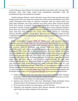 Listrik, Pemerintah, dan Ekonomi.

setelah bendungan selesai dibangun listrik dapat diproduksi pada tingkat stabil. Dan juga ketika
permintaan listrik tidak tinggi, mudah untuk menghentikan pembangkit listrik dan
menjalankannya lagi di saat permintaan meningkat.
Setelah bendungan dibangun, mereka tidak hanya sangat efisien tetapi juga dirancang untuk
bertahan dalam waktu yang sangat lama, dengan biaya operasional dan pemeliharaan yang relatif
rendah. Pembangkit listrik tenaga air sebenarnya merupakan salah satu sumber energi yang
paling dapat diandalkan, dan energi terbarukan yang paling efisien dalam menjamin pasokan
listrik secara konstan di berbagai belahan dunia. Pembangkit listrik tenaga air juga dapat
memberikan kontribusi terhadap pertumbuhan ekonomi di daerah tempat bendungan dibangun
karena danau yang terbentuk di belakang bendungan tidak hanya sering digunakan untuk tujuan
irigasi tetapi juga untuk pariwisata dan rekreasi dalam bentuk olahraga air, memancing,
berenang, berperahu, dan jenis rekreasi lainnya. Dan tentu saja, pemanfaatan tenaga air tidak
menghasilkan limbah seperti pada beberapa sumber energi lain (terutama bahan bakar fosil dan
energi nuklir).
Ketika membicarakan kerugian tenaga air, banyak orang yang menunjuk kerusakan
lingkungan yang dapat terjadi sebagai hasil dari pembangunan bendungan.Misalnya bendungan
tenaga air dapat mengganggu aliran alami sungai yang dapat memiliki banyak dampak negatif
pada ekosistem sungai.Jika bendungan yang dibangun benar-benar besar, hal ini dapat
menyebabkan erosi, tanah longsor dan kerusakan geologi yang serius (kasus ini terjadi pada
pembangunan Three Gorges Dam di Cina dan Hoover Dam di Amerika Serikat). Hal ini juga
dapat menyebabkan banjir, dan kadang-kadang masyarakat setempat bahkan harus meninggalkan
rumah mereka (ini yang terjadi pada Three Gorges Dam yang mengakibatkan 1,24 juta orang
mengungsi karena banjir serius). Bendungan pembangkit listrik tenaga air juga dapat mengubah
tingkat aliran, pola aliran, suhu air, yang kesemuanya dapat memberikan efek yang sangat
berbahaya terhadap satwa liar. Kekurangan tenaga air dari segi ekonomi meliputi biaya awal
yang sangat besar untuk membangun bendungan untuk pembangkit listrik tenaga air, yang
berarti bahwa pembangunan pembangkit listrik tenaga air harus beroperasi setidaknya selama
beberapa dekade sebelum mulai membawa keuntungan. Juga, di saat kekeringan ketika tidak ada
air yang cukup, tenaga air tidak bisa menghasilkan energi listrik.Ada beberapa keunggulan dari
pembangkit listrik tenaga air (PLTA) yang dapat dirangkum secara garis besar sebagai berikut :






Respon pembangkit listrik yang cepat dalam menyesuaikan kebutuhan beban. Sehingga
pembangkit listrik ini sangat cocok digunakan sebagai pembangkit listrik tipe peak untuk
kondisi beban puncak maupun saat terjadi gangguan di jaringan;
Kapasitas daya keluaran PLTA relatif besar dibandingkan dengan pembangkit energi
terbarukan lainnya dan teknologinya bisa dikuasai dengan baik oleh Indonesia;
PLTA umumnya memiliki umur yang panjang, yaitu 50-100 tahun;
Bendungan yang digunakan biasanya dapat sekaligus digunakan untuk kegiatan lain,
seperti irigasi atau sebagai cadangan air dan pariwisata;
10

 