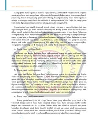 Listrik, Pemerintah, dan Ekonomi.

Energi panas bumi digunakan manusia sejak sekitar 2000 tahun SM berupa sumber air panas
untuk pengobatan yang sampai saat ini juga masih banyak dilakukan orang, terutama sumber air
panas yang banyak mengandung garam dan belerang. Sedangkan energi panas bumi digunakan
sebagai pembangkit tenaga listrik baru dimulai di Italia pada tahun 1904. Sejak itu energi panas
bumi mulai dipikirkan secara komersial untuk pembangkit tenaga Isitrik.
Energi panas bumi adalah termasuk energi primer yaitu energi yang diberikan oleh alam
seperti minyak bumi, gas bumi, batubara dan tenaga air. Energi primer ini di Indonesia tersedia
dalam jumlah sedikit (terbatas) dibandingkan dengan cadangan energi primer dunia. Sedangkan
cadangan energi panas bumi di Indonesia relatif lebih besar bila dibandingkan dengan cadangan
energi primer lainnya, hanya saja belum dimanfaatkan secara optimal. Selain dari pada itu panas
bumi adalah termasuk juga energi yang terbarukan, yaitu energi non fosil yang bila dikelola
dengan baik maka sumber dayanya relatif tidak akan habis, jadi amat sangat menguntungkan.
Energi panas bumi yang ada di Indonesia pada saat ini dapat dikelompokkan menjadi:
a. Energi panas bumi (uap basah).
Uap basah yang keluar dari perut bumi pada mulanya berupa air panas bertekanan tinggi
yang pada saat menjelang permukaan bumi terpisah menjadi kira-kira 20% uap dan 80% air.
Atas dasar ini maka untuk dapat memanfaatkan jenis uap basah ini diperlukan separator untuk
memisahkan antara uap dan air. Uap yang telah dipisahkan dari air diteruskan ke turbin untuk
menggerakkan generator listrik, sedangkan airnya disuntikkan kembali ke dalam bumi untuk
menjaga keseimbangan air dalam tanah.
b. Energi panas bumi (air panas).
Air panas yang keluar dari perut bumi pada umumnya berupa air asin panas yang disebut
brine dan mengandung banyak mineral. Karena banyaknya kandungan mineral ini, maka air
panas tidak dapat digunakan langsung sebab dapat menimbulkan penyumbatan pada pipa-pipa
sistim pembangkit tenaga listrik. Untuk dapat memanfaatkan energi panas bumi jenis ini,
digunakan sistem biner (dua buah sistem utama) yaitu wadah air panas sebagai sistem primemya
dan sistem sekundernya berupa alat penukar panas (heat exchanger) yang akan menghasilkan uap
untuk menggerakkan turbin. Energi panas bumi “air panas” bersifat korosif, sehingga biaya awal
pemanfaatannya lebih besar dibandingkan dengan energi panas bumi jenis lainnya.
c. Energi panas bumi (batuan panas).
Energi panas bumi jenis ini berupa batuan panas yang ada dalam perut bumi akibat
berkontak dengan sumber panas bumi (magma). Energi panas bumi ini harus diambil sendiri
dengan cara menyuntikkan air ke dalam batuan panas dan dibiarkan menjadi uap panas,
kemudian diusahakan untuk dapat diambil kembali sebagai uap panas untuk menggerakkan
turbin. Sumber batuan panas pada umumnya terletak jauh di dalam perut bumi, sehingga untuk
memanfaatkannya perlu teknik pengeboran khusus yang memerlukan biaya cukup tinggi.
13

 