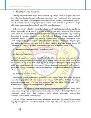 Listrik, Pemerintah, dan Ekonomi.



Masa Depan Listrik Panas Bumi.

Meningkatnya kebutuhan energi dunia ditambah lagi dengan semakin tingginya kesadaran
akan kebersihan dan keselamatan lingkungan, maka panas bumi (geothermal) akan mempunyai
masa depan yang cerah. Program EGS (enhanced geothermal systems) yang dilakukan Amerika
Serikat misalnya, adalah suatu program besar-besaran untuk menjadikan geothermal sebagai
salah satu primadona pembangkit listrik pada 2050 yang akan datang.
Indonesia sendiri sebetulnya sangat berpeluang untuk melakukan pemanfaatan geothermal
sebagai pembangkit listrik, bahkan berpotensi sebagai negara pengekspor listrik bila ditangani
secara serius. Hal ini tidak berlebihan, mengingat banyaknya sumber geothermal yang sudah siap
diekploitasi di sepanjang Sumatra, Jawa, dan Sulawesi. Indonesia sebagai negara vulkanik
mempunyai sekitar 217 tempat yang dianggap potensial untuk eksplorasi energi panas bumi.
Untuk mempermudah pelaksanaannya tidak ada salahnya bila kita bekerja sama dengan negara
maju asalkan kepentingan kita yang lebih dominan. Misalnya kita bekerja sama dengan US
Department of Energy (DOE) untuk mendapat berbagai hasil riset mereka dalam EGS.


Komponen Pembangkit Listrik Tenaga Panas Bumi

a) Reservoir Panas Bumi.
Reservoir panas bumi biasanya diklasifikasikan ke dalam dua golongan yaitu yang ber-suhu
rendah (low temperature) dengan suhu di bawah 1500oC dan high temperature dengan suhu
diatas 1500oC. Yang paling baik untuk digunakan sebagai sumber pembangkit tenaga listrik
adalah yang masuk kategori high temperature. Namun dengan perkembangan teknologi, sumber
panas bumi dengan kategori low temperature juga dapat digunakan asalkan suhunya melebihi
500 C.
b) Pembangkit (Power Plants).
Pembangkit (power plants) untuk pembangkit listrik tenaga panas bumi dapat beroperasi
pada suhu yang relatif rendah yaitu berkisar antara 122 s/d 4820oF (50 s/d 2500oC). Bandingkan
dengan pembangkit pada PLTN yang akan beroperasi pada suhu sekitar 10220oF atau 5500oC.
Inilah salah satu keunggulan pembangkit listrik geothermal.
Pembangkit yang digunakan untuk mengkonversi fluida geothermal menjadi tenaga listrik
secara umum mempunyai komponen yang sama dengan power plants lain yang bukan berbasis
geothermal, yaitu terdiri dari generator, turbin sebagai penggerak generator, heat
exchanger, chiller, pompa, dan sebagainya.
Saat ini terdapat tiga macam teknologi pembangkit panas bumi (geothermal power plants)
yang dapat mengkonversi panas bumi menjadi sumber daya listrik, yaitu dry steam, flash steam,

14

 