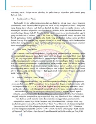 Listrik, Pemerintah, dan Ekonomi.

dan binary cycle. Ketiga macam teknologi ini pada dasarnya digunakan pada kondisi yang
berbeda-beda.
I.

Dry Steam Power Plants.

Pembangkit tipe ini adalah yang pertama kali ada. Pada tipe ini uap panas (steam) langsung
diarahkan ke turbin dan mengaktifkan generator untuk bekerja menghasilkan listrik. Sisa panas
yang datang dari production well dialirkan kembali ke dalam reservoir melalui injection well.
Pembangkit tipe tertua ini pertama kali digunakan di Lardarello, Italia, pada 1904 dimana saat ini
masih berfungsi dengan baik. Di Amerika Serikat pun dry steam power masih digunakan seperti
yang ada di Geysers, California Utara. PLTP sistem dry steam mengambil sumber uap panas dari
bawah permukaan. Sistem ini dipakai jika fluida yang dikeluarkan melalui sumur produksi
berupa fasa uap. Uap tersebut yang langsung dimanfaatkan untuk memutar turbin dan kemudian
turbin akan mengubah energi panas bumi menjadi energi gerak yang akan memutar generator
untuk menghasilkan energi listrik.
II.

Flash Steam Power Plants.

PLTP sistem Flash Steam merupakan PLTP yang paling umum digunakan.Pembangkit jenis
ini memanfaatkan reservoir panas bumi yang berisi air dengan temperatur lebih besar dari
82°C.Air yang sangat panas ini dialirkan ke atas melalui pipa sumur produksi dengan tekanannya
sendiri. Karena mengalir keatas, tekanannya menurun dan beberapa bagian dari air menjadi uap.
Uap ini kemudian dipisahkan dari air dan dialirkan untuk memutar turbin. Sisa air dan uap yang
terkondensasi kemudian disuntikkan kembali melalui sumur injeksi kedalam reservoir, yang
memungkinkan sumber energi ini berkesinambungan dan terbarui. Contoh dari Flash Steam
Power Plants adalah Cal-Energy Navy I flash geothermal power plants di Coso Geothermal
field, California, USA.
III.

Binary Cycle Power Plants (BCPP).

BCPP menggunakan teknologi yang berbeda dengan kedua teknologi sebelumnya yaitu dry
steam dan flash steam. PLTP sistem Binary Cycle dioperasikan dengan air pada temperatur lebih
rendah yaitu antara 107°-182°C. Pada BCPP air panas atau uap panas yang berasal dari sumur
produksi (production well) tidak pernah menyentuh turbin. Air panas bumi digunakan untuk
memanaskan apa yang disebut dengan working fluid (biasanya senyawa organik seperti
isobutana, yang mempunyai titik didih rendah) pada heat exchanger. Working fluid kemudian
menjadi panas dan menghasilkan uap berupa flash. Uap yang dihasilkan di heat exchanger tadi
lalu dialirkan untuk memutar turbin dan selanjutnya menggerakkan generator untuk
menghasilkan sumber daya listrik.Uap panas yang dihasilkan di heat exchanger inilah yang
disebut sebagai secondary (binary) fluid. Binary Cycle Power Plants ini sebetulnya merupakan
sistem tertutup.Jadi tidak ada yang dilepas ke atmosfer. Keunggulan dari BCPP ialah dapat
dioperasikan pada suhu rendah yaitu 90-1750C. Contoh penerapan teknologi tipe BCPP ini ada
di Mammoth Pacific Binary Geo-thermal Power Plants di Casa Diablo geothermal field, USA.
15

 