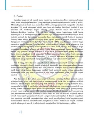 Listrik, Pemerintah, dan Ekonomi.

3. Penutup.
Kenaikan harga minyak mentah dunia mendorong meningkatnya biaya operasional sektor
listrik dalam membangkitkan listrik, yang berdampak pada melonjaknya subsidi listrik di APBN.
Melonjaknya subsidi listrik akan membebani APBN, sehingga pemerintah mengambil kebijakan
kenaikan TDL untuk membatasi subsidi yang harus dikeluarkan. Dari hasil simulasi di atas
kenaikan TDL berdampak negatif terhadap kinerja ekonomi makro dan sektoral di
Indonesia.Kebijakan kenaikan TDL ini harus melihat semua kepentingan, tidak hanya
kepentingan PLN atau kepentingan APBN namun juga harus memperhatikan kepentingan dunia
industri nasional dan kepentingan masyarakat luas. Melonjaknya subsidi listrik di Indonesia
dimungkinkan adanya ketidakefisiensian dalam proses produksi maupun distribusi listrik.
Penggunaan pembangkit listrik berbahan bakar minyak (BBM) yang harganya semakin tinggi
merupakan sumber ketidakefisiensian dalam proses produksi. Subsidi listrik sebenarnya bisa
dibatasi dengan meningkatkan efisiensi produksi di sektor listrik sehingga bisa menekan biaya
operasional.Peningkatan efisiensi di sektor listrik dalam penggunaan tenaga kerja maupun
kapital yang produktif mampu menurunkan biaya pokok penyediaan listrik (BPP). Penurunan
biaya pokok penyediaan listrik akan menyebabkan penurunan harga output listrik sehingga
subsidi listrik bisa dibatasi tanpa merugikan PLN maupun masyarakat. Kebijakan efisiensi di
sektor listrik cukup efektif untuk menghindari kenaikan TDL tanpa membebani APBN.
Bisa di bilang bahwa kejadian yang ada saat ini adalah sebagai dampak kurangnya ketelitian
pembuatan pembangkit listrik, Apabila sejak awal pembangkit yang di gunakan adalah dengan
memaksimalkan penggunaan sumber daya alam terbaharui maka saat ini tidak akan ada kenaikan
tariff dasar listrik bahkan kekurangan pasokan listrik untuk di supply kepada masyarakat.
Pembangkit listrik yang ada di Indonesia di buat tanpa memikirkan future value dari output
tersebut.
Ada dua sumber daya alam yang sangat melimpah, terbaharui bahkan termasuk dalam
golongan barang bebas yang dapat di jadikan tenaga penghasil listrik yaitu air dan udara, terlebih
Indonesia adalah Negara kepulauan yang pasti memiliki cadangan air yang melimpah ruah,
mengapa hal ini tidak di manfaatkan sejak dahulu? Sekalipun ada, penempatannya masih di rasa
kurang efektif, contohnya seperti pada kasus pembangkit listrik yang ada di gunung merapi,
sekitar 2 bulan yang lalu hamper tidak bias lagi memproduksi listrik karena terjadi kemarau,yang
jadi permasalahan mengapa pembangkit listrik tenaga air tidak di buat saja di pantai atau di
sebuah pulau seperti yang ada di belanda? Mengapa malah di tempatkan di dataran tinggi?Dan
juga mengapa kita tidak mengeksploitasi udara untuk menghasilkan listrik?Mengapa malah
memanfaatkan batubara, dan BBM untuk menghasilkan listrik? Padahal ada banyak kelebihan
apabila udara dan air yang di eksploitasi untuk menghasilkan listrik,di antaranya adalah :

16

 