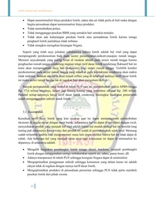 Listrik, Pemerintah, dan Ekonomi.







Dapat meminimalisir biaya produksi listrik, udara dan air tidak perlu di beli maka dengan
begitu perusahaan dapat meminimalisir biaya produksi.
Tidak menimbulkan polusi.
Tidak mengganggu pasokan BBM yang semakin hari semakin menipis.
Tidak akan ada kekurangan pasokan listrik atau pemadaman listrik karena tenaga
penghasil listrik jumlahnya tidak terbatas.
Tidak mungkin merugikan keuangan Negara.

Seperti yang telah saya jelaskan sebelumnya bahwa listrik adalah hal vital yang dapat
mempengaruhi perekonomian baik pada sector pemerintahan,industri,maupun rumah tangga.
Menurut saya,dampak yang paling besar di rasakan adalah pada sector rumah tangga karena
penghasilan rumah tangga cenderung stagnan tetapi tarif dasar listrik cenderung fluktuatif hal ini
tentu akan mempengaruhi daya beli (konsumsi) bagi sector rumah tangga. Terlebih kondisi
perekonomian pada sector rumah tangga yang masih di garis kemiskinan cenderung akan makin
tidak makmur. Bahkan mungkin jikan terjadi inflasi yang di sebabkan naiknya tariff dasar listrik
ini maka sector rumah tangga tak di ragukan lagi akan mengalami deficit.
Banyak permasalahan yang timbul di tubuh PLN saat ini, menimbulkan deficit APBN hingga
Rp. 37,6 triliun misalnya, belum lagi hutang-hutang yang tertimbun sebesar Rp. 200 triliun.
Padahal setiap tahunnya harga tariff dasar listrik cenderung meningkat meskipun pemerintah
sudah menganggarkan subsidi untuk listrik.

3.1. Kesimpulan.
Kenaikan tariff dasar listrik yang kita rasakan saat ini dapat mempengaruhi pertumbuhan
ekonomi di segala sector dengan amat buruk, seharusnya hal ini dapat di antisipasi dengan awal,
menyediakan produk yang menjadi hal vital adalah bukan hal mudah apalagi hal ini bersifat long
lasting jadi seharusnya future value dari produk ini sudah di pertimbangkan sejak awal. Memang
sudah terlambat apabila kita mengomentari masa lalu tanpa melihat bahwa hal itu tidak dapat di
rubah. Ada beberapa hal yang menjadi saran saya agar kekacauan ini dapat di minimalisir ke
depannya, di antaranya adalah
:





Mengalih fungsikan pembangkit listrik tenaga diesel, batubara, menjadi pembangkit
listrik dengan menggunakan energy terbaharukan seperti air, udara, panas bumi, dll.
Adanya transparansi di tubuh PLN sehingga kerugian Negara dapat di minimalisir.
Mengoptimalkan penggunaan subsidi sehingga konsumen yang dalam kasus ini adalah
rakyat tidak di rugikan dengan nainya tariff dasar listrik.
Mengoptimalkan produksi di perusahaan perseroan sehingga PLN tidak perlu membeli
pasokan listrik dari pihak swasta.

17

 