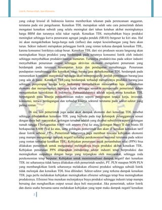 Listrik, Pemerintah, dan Ekonomi.

yang cukup krusial di Indonesia karena memberikan tekanan pada perencanaan anggaran,
terutama pada sisi pengeluaran. Kenaikan TDL merupakan salah satu cara pemerintah dalam
mengatasi kenaikan subsidi yang selalu meningkat dari tahun ketahun akibat meningkatnya
harga BBM dan turunnya nilai tukar rupiah. Kenaikan TDL menyebabkan biaya produksi
meningkat sehingga kurva penawaran agregat jangka pendek (SRAS) bergeser ke kiri atas. Hal
ini akan mengakibatkan harga-harga naik (inflasi) dan output keseimbangan yang baru akan
turun. Sektor industri merupakan pelanggan listrik yang rentan terkena dampak kenaikan TDL,
karena konsumsi listriknya cukup besar. Kenaikan TDL dari sisi produsen secara langsung akan
meningkatkan biaya produksi yang berdampak pada turunnya konsumsi listrik oleh industri
sehingga menyebabkan produktivitasnya menurun. Turunnya produktivitas pada sektor industri
menyebabkan penurunan output sehingga aktivitas ekonomi mengalami penurunan yang
berdampak pada turunnya kesempatan kerja dan pendapatan rumahtangga. Penurunan
pendapatan rumahtangga dan kenaikan harga barang/jasa akibatkenaikan TDL berdampak pada
menurunkan konsumsi masyarakat sehingga akan mempengaruhi jumlah permintaan barang/jasa
yang ada di pasar. Kenaikan TDLyang berdampak terhadap menurunnya produksi barang/jasa
sehingga penyerapan tenaga kerja berkurang menyebabkan menurunkan laju pertumbuhan
ekonomi dan mempersempit lapangan kerja sehingga semakin mempersulit pemerintah dalam
mengentaskan kemiskinan di Indonesia. Permasalahannya adalah sejauh mana kenaikan TDL
berpengaruh pada kinerja perekonomian makro seperti penyerapan tenaga kerja, investasi,
konsumsi, neraca perdagangan dan terhadap kinerja sektoral terutama pada sektor-sektor yang
paling rentan.
Di sisi lain pemerintah juga sadar akan dampak ekonomi dari kenaikan TDL tersebut
sehingga diberlakukan kenaikan TDL yang berbeda pada tiap kelompok pelanggannya sesuai
dengan daya beli masyarakat, golongan tersebut adalah yang dicabut subsidinya seperti golongan
rumah tangga I berkapasitas 6.600 volt ampere (Va) ke atas, golongan bisnis II dan bisnis III
berkapasitas 6.600 (Va) ke atas, serta golongan pemerintah dan akan di kenakan kenaikan tarif
dasar listrik sebesar 15%. Pemerintah seharusnya juga membuat rencana kebijakan ekonomi
yang mampu mengurangi dampak negatif terhadap perekonomian nasional terutama pada sektor
yang rentan terhadap kenaikan TDL. Kebijakan penurunan pajak pertambahan nilai (PPN) bisa
dilakukan pemerintah untuk mengurangi melonjaknya biaya produksi akibat kenaikan TDL.
Kebijakan penurunan PPN diharapkan mendorong sektor industri tetap berproduksi dan
meningkatkan outputnya dengan harga yang terjangkau oleh masyarakat, sehingga roda
perekonomian tetap berputar. Kebijakan untuk meminimalisasi dampak negatif dari kenaikan
TDL ini seharusnya tidak hanya dilakukan oleh pemerintah sendiri, PT. PLN maupun NON PLN
yang membangkitkan listrik seharusnya melakukan efisiensi produksi sehingga subsidi listrik
tidak melonjak dan kenaikan TDL bisa dihindari. Sektor-sektor yang terkena dampak kenaikan
TDL juga perlu melakukan kebijakan meningkatkan efisiensi sehingga tetap bisa meningkatkan
produksinya. Efisiensi bisa menekan melonjaknya biaya produksi sehingga industri tetap mampu
bersaing dan menghasilkan output sesuai daya beli masyarakat. Jika pemerintah, sektor listrik
dan dunia usaha bersama-sama melakukan kebijakan yang tepat maka dampak negatif kenaikan
2

 