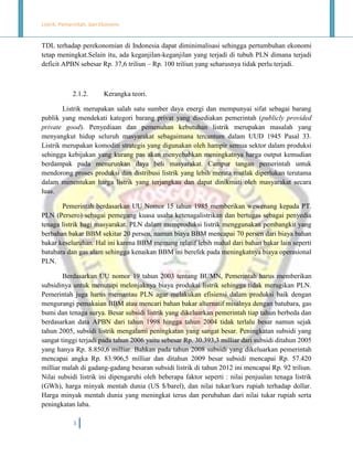 Listrik, Pemerintah, dan Ekonomi.

TDL terhadap perekonomian di Indonesia dapat diminimalisasi sehingga pertumbuhan ekonomi
tetap meningkat.Selain itu, ada keganjilan-keganjilan yang terjadi di tubuh PLN dimana terjadi
deficit APBN sebesar Rp. 37,6 triliun – Rp. 100 triliun yang seharusnya tidak perlu terjadi.

2.1.2.

Kerangka teori.

Listrik merupakan salah satu sumber daya energi dan mempunyai sifat sebagai barang
publik yang mendekati kategori barang privat yang disediakan pemerintah (publicly provided
private good). Penyediaan dan pemenuhan kebutuhan listrik merupakan masalah yang
menyangkut hidup seluruh masyarakat sebagaimana tercantum dalam UUD 1945 Pasal 33.
Listrik merupakan komoditi strategis yang digunakan oleh hampir semua sektor dalam produksi
sehingga kebijakan yang kurang pas akan menyebabkan meningkatnya harga output kemudian
berdampak pada menurunkan daya beli masyarakat. Campur tangan pemerintah untuk
mendorong proses produksi dan distribusi listrik yang lebih merata mutlak diperlukan terutama
dalam menentukan harga listrik yang terjangkau dan dapat dinikmati oleh masyarakat secara
luas.
Pemerintah berdasarkan UU Nomor 15 tahun 1985 memberikan wewenang kepada PT.
PLN (Persero) sebagai pemegang kuasa usaha ketenagalistrikan dan bertugas sebagai penyedia
tenaga listrik bagi masyarakat. PLN dalam memproduksi listrik menggunakan pembangkit yang
berbahan bakar BBM sekitar 20 persen, namun biaya BBM mencapai 70 persen dari biaya bahan
bakar keseluruhan. Hal ini karena BBM memang relatif lebih mahal dari bahan bakar lain seperti
batubara dan gas alam sehingga kenaikan BBM ini berefek pada meningkatnya biaya operasional
PLN.
Berdasarkan UU nomor 19 tahun 2003 tentang BUMN, Pemerintah harus memberikan
subsidinya untuk menutupi melonjaknya biaya produksi listrik sehingga tidak merugikan PLN.
Pemerintah juga harus memantau PLN agar melakukan efisiensi dalam produksi baik dengan
mengurangi pemakaian BBM atau mencari bahan bakar alternatif misalnya dengan batubara, gas
bumi dan tenaga surya. Besar subsidi listrik yang dikeluarkan pemerintah tiap tahun berbeda dan
berdasarkan data APBN dari tahun 1998 hingga tahun 2004 tidak terlalu besar namun sejak
tahun 2005, subsidi listrik mengalami peningkatan yang sangat besar. Peningkatan subsidi yang
sangat tinggi terjadi pada tahun 2006 yaitu sebesar Rp. 30.393,3 milliar dari subsidi ditahun 2005
yang hanya Rp. 8.850,6 milliar. Bahkan pada tahun 2008 subsidi yang dikeluarkan pemerintah
mencapai angka Rp. 83.906,5 milliar dan ditahun 2009 besar subsidi mencapai Rp. 57.420
milliar malah di gadang-gadang besaran subsidi listrik di tahun 2012 ini mencapai Rp. 92 triliun.
Nilai subsidi listrik ini dipengaruhi oleh beberapa faktor seperti : nilai penjualan tenaga listrik
(GWh), harga minyak mentah dunia (US $/barel), dan nilai tukar/kurs rupiah terhadap dollar.
Harga minyak mentah dunia yang meningkat terus dan perubahan dari nilai tukar rupiah serta
peningkatan laba.
3

 
