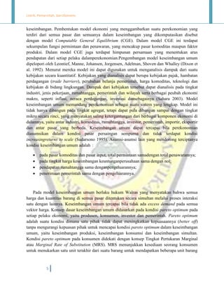 Listrik, Pemerintah, dan Ekonomi.

keseimbangan. Pembentukan model ekonomi yang menggambarkan suatu perekonomian yang
terdiri dari semua pasar dan semuanya dalam keseimbangan yang dikomputasikan disebut
dengan model Computable General Equilibrium (CGE). Dalam model CGE ini terdapat
sekumpulan fungsi permintaan dan penawaran, yang mencakup pasar komoditas maupun faktor
produksi. Dalam model CGE juga terdapat himpunan persamaan yang menentukan arus
pendapatan dari setiap pelaku dalamperekonomian.Pengembangan model keseimbangan umum
dipelopori oleh Leontief, Manne, Johansen, Jorgensen, Adelman, Shoven dan Whalley (Dixon et
al. 1992). Menurut mereka model ini dapat digunakan untuk menganalisis dampak dari suatu
kebijakan secara kuantitatif. Kebijakan yang dianalisis dapat berupa kebijakan pajak, hambatan
perdagangan (trade barriers), perubahan belanja pemerintah, harga komoditas, teknologi dan
kebijakan di bidang lingkungan. Dampak dari kebijakan tersebut dapat dianalisis pada tingkat
industri, jenis pekerjaan, rumahtangga, pemerintah dan wilayah serta berbagai peubah ekonomi
makro, seperti inflasi, neraca perdagangan, investasi dansebagainya (Sahara 2003). Model
keseimbangan umum memandang perekonomian sebagai suatu sistem yang lengkap. Model ini
tidak hanya dibangun pada tingkat agregat, tetapi dapat pula dibangun sampai dengan tingkat
mikro secara rinci, yang menyatakan saling ketergantungan dari berbagai komponen ekonomi di
dalamnya, yaitu antar industri, komoditas, rumahtangga, investor, pemerintah, importir, eksportir
dan antar pasar yang berbeda. Keseimbangan umum dapat tercapai bila perekonomian
diasumsikan dalam kondisi pasar persaingan sempurna dan tidak terdapat kondisi
increasingreturns to scale (Sudarsono 1995). Asumsi-asumsi lain yang mendorong terciptanya
kondisi keseimbangan umum adalah :





pada pasar komoditas dan pasar input, total permintaan samadengan total penawarannya;
pada tingkat harga keseimbangan keuntunganperusahaan sama dengan nol;
pendapatan rumahtangga sama denganpengeluarannya;
penerimaan pemerintah sama dengan pengeluarannya.

Pada model keseimbangan umum berlaku hukum Walras yang menyatakan bahwa semua
harga dan kuantitas barang di semua pasar ditentukan secara simultan melalui proses interaksi
satu dengan lainnya. Keseimbangan umum tercapai bila tidak ada excess demand pada semua
vektor harga. Konsep dasar keseimbangan umum didasarkan pada kondisi pareto optimum pada
setiap pelaku ekonomi, yaitu produsen, konsumen, investor dan pemerintah. Pareto optimum
adalah suatu kondisi dimana satu pihak tidak dapat meningkatkan kepuasaannya (better off)
tanpa mengurangi kepuasan pihak untuk mencapai kondisi pareto optimum dalam keseimbangan
umum, yaitu keseimbangan produksi, keseimbangan konsumsi dan keseimbangan simultan.
Kondisi pareto optimum pada konsumen didekati dengan konsep Tingkat Pertukaran Marginal
atau Marginal Rate of Substitution (MRS). MRS menunjukkan kesediaan seorang konsumen
untuk menukarkan satu unit terakhir dari suatu barang untuk mendapatkan beberapa unit barang

5

 