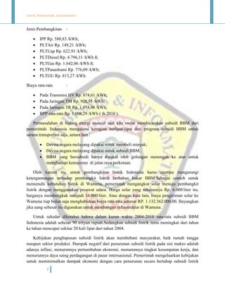 Listrik, Pemerintah, dan Ekonomi.

Jenis Pembangkitan








IPP Rp. 580,83 /kWh;
PLTAir Rp. 149,21 /kWh;
PLTUap Rp. 622,91 /kWh;
PLTDiesel Rp. 4.796,11 /kWh ß;
PLTGas Rp. 1.642,06 /kWh ß;
PLTPanasbumi Rp. 776,09 /kWh;
PLTGU Rp. 813,27 /kWh.

Biaya rata-rata





:

:

Pada Transmisi HV Rp. 874,61 /kWh;
Pada Jaringan TM Rp. 928,95 /kWh;
Pada Jaringan TR Rp. 1.074,48 /kWh;
BPP rata-rata Rp. 1.008,29 /kWh ( th.2010 ).

Permasalahan di bidang energi muncul saat kita mulai membicarakan subsidi BBM dari
pemerintah. Indonesia mengalami kerugian berlipat-lipat dari program subsidi BBM untuk
sarana transportasi saja, antara lain :




Devisa negara melayang dipakai untuk membeli minyak;
Devisa negara melayang dipakai untuk subsidi BBM;
BBM yang bersubsidi hanya dipakai oleh golongan menengah ke atas untuk
menghadapi kemacetan di jalan raya perkotaan.

Oleh karena itu, untuk pembangkitan listrik Indonesia harus mampu mengurangi
ketergantungan terhadap pembangkit listrik berbahan bakar BBM.Sebagai contoh untuk
memenuhi kebutuhan listrik di Wamena, pemerintah mengangkut solar menuju pembangkit
listrik dengan menggunakan pesawat udara. Harga solar yang seharusnya Rp. 6.000/liter itu,
harganya membengkak menjadi 16.000/liter. Atau dengan kata lain, biaya pengiriman solar ke
Wamena tiap bulan saja menghabiskan biaya rata-rata sebesar RP. 1.132.362.000,00. Bayangkan
jika uang sebesar itu digunakan untuk membangun infrastruktur di Wamena.
Untuk sekedar diketahui bahwa dalam kurun waktu 2004-2010 rata-rata subsidi BBM
Indonesia adalah sebesar 90 trilyun rupiah.Sedangkan subsidi listrik terus meningkat dari tahun
ke tahun mencapai sekitar 20 kali lipat dari tahun 2004.
Kebijakan penghapusan subsidi listrik akan membebani masyarakat, baik rumah tangga
maupun sektor produksi. Dampak negatif dari penurunan subsidi listrik pada sisi makro adalah
adanya inflasi, menurunnya pertumbuhan ekonomi, menurunnya tingkat kesempatan kerja, dan
menurunnya daya saing perdagangan di pasar internasional. Pemerintah mengeluarkan kebijakan
untuk meminimalkan dampak ekonomi dengan cara penurunan secara bertahap subsidi listrik
7

 