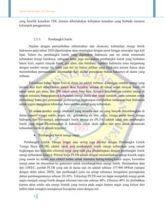Listrik, Pemerintah, dan Ekonomi.

yang berefek kenaikan TDL dimana diberlakukan kebijakan kenaikan yang berbeda menurut
kelompok penggunanya.

2.1.3.

Pembangkit listrik.

Sejalan dengan pertumbuhan infrastruktur dan ekonomi, kebutuhan energi listrik
Indonesia pada tahun 2020 diperkirakan akan meningkat dengan pesat hingga mencapai tiga kali
lipat. Selain itu, pembangkit listrik yang digunakan Indonesia saat ini untuk memenuhi
kebutuhan energi listriknya, sebagian besar juga merupakan pembangkit listrik yang berbahan
bakar fosil, seperti minyak bumi, gas alam, dan batubara. Apabila Indonesia terus bergantung
dengan sumber energi ini, tentu saja hal ini bukan pilihan yang bijaksana karena hanya akan
menimbulkan permasalahan dikemudian hari akibat persediaan bahan bakarnya di dunia yang
terbatas.
Persediaan bahan bakar fosil di dunia ini adalah terbatas. Cadangan sumber energi yang
berasal dari fosil diperkirakan hanya akan bertahan sampai 40 tahun untuk minyak bumi, 60
tahun untuk gas alam, dan 200 tahun untuk batu bara. Kondisi keterbatasan sumber energi di
tengah semakin meningkatnya kebutuhan energi dunia dari tahun ketahun, serta tuntutan untuk
melindungi bumi dari pemanasan global/polusi lingkungan menjadikan tantangan buat Indonesia
untuk segera menguasai teknologi baru sumber energi yang terbarukan.
Di antara sumber energi alternatif yang tersedia saat ini yang banyak dikembangkan di
dunia (seperti tenaga nuklir, angin, air, gelombang air laut, surya, tenaga panas bumi, tenaga
hidrogen, dan bio-energi), pembangkit listrik tenaga air (PLTA) adalah salah satu pembangkit
listrik yang dapat dikembangkan di Indonesia untuk skala mikro dan mini untuk memenuhi
kebutuhan listrik di daerah terpencil.


Pembangkit listrik tenaga angin.

Pembangkit Listrik Tenaga Angin atau sering juga disebut dengan Pembangkit Listrik
Tenaga Bayu (PLTB) adalah salah satu pembangkit listrik energi terbarukan yang ramah
lingkungan dan memiliki efisiensi kerja yang baik jika dibandingkan dengan pembangkit listrik
energi terbarukan lainnya. Prinsip kerja PLTB adalah dengan memanfaatkan energi kinetik angin
yang masuk ke dalam area efektif turbin untuk memutar baling-baling/kincir angin, kemudian
energi putar ini diteruskan ke generator untuk membangkitkan energi listrik. Berdasarkan data
dari GWEC, jumlah PLTB yang ada di dunia saat ini adalah sebesar 157.900 MWatt (sampai
dengan akhir tahun 2009), dan pembangkit jenis ini setiap tahunnya mengalami peningkatan
dalam pembangunannya sebesar 20-30%. Teknologi PLTB saat ini dapat mengubah energi gerak
angin menjadi energi listrik dengan efisiensi rata-rata sebesar 40%. Efisiensi 40% ini disebabkan
karena akan selalu ada energi kinetik yang tersisa pada angin karena angin yang keluar dari
turbin tidak mungkin mempunyai kecepatan sama dengan nol.
8

 