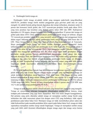 Listrik, Pemerintah, dan Ekonomi.



Pembangkit listrik tenaga air.

Pembangkit listrik tenaga air adalah istilah yang mengacu pada listrik yang dihasilkan
oleh PLTA, produksi tenaga listrik melalui penggunaan gaya gravitasi jatuh atau air yang
mengalir. Ini adalah bentuk paling banyak digunakan dari energi terbarukan, akuntansi untuk 16
persen dari konsumsi listrik global, dan 3.427 terawatt-jam produksi listrik pada tahun 2010,
yang terus pesatnya laju kenaikan yang dialami antara tahun 2003 dan 2009. Hydropower
diproduksi di 150 negara, dengan kawasan Asia-Pasifik menghasilkan 32 persen dari tenaga air
global pada tahun 2010. China adalah produsen pembangkit listrik tenaga air terbesar, dengan
721 terawatt-jam produksi tahun 2010, yang mewakili sekitar 17 persen dari penggunaan listrik
dalam negeri. Sekarang ada tiga pabrik pembangkit listrik tenaga air yang lebih besar dari 10
GW: Three Gorges Dam di China, Dam Itaipu di Brazil, dan Bendungan Guri di Venezuela.
Biaya pembangkit listrik tenaga air relatif rendah, sehingga sumber kompetitif listrik
terbarukan. Rata-rata biaya listrik dari pembangkit hydro lebih besar dari 10 megawatt adalah 3
sampai 5 sen dolar AS per kilowatt-jam. Hydro juga merupakan sumber fleksibel listrik sejak
tanaman bisa menggenjot produksinya naik dan turun sangat cepat untuk beradaptasi dengan
perubahan energi tuntutan. Namun, pembendungan mengganggu aliran sungai dan dapat
merusak ekosistem lokal, dan membangun bendungan besar dan waduk sering melibatkan orang
menggusur dan satwa liar. Setelah sebuah kompleks pembangkit listrik tenaga air dibangun,
proyek ini tidak menghasilkan limbah langsung, dan memiliki output yang jauh lebih rendah
tingkat gas rumah kaca karbon dioksida (CO2) dari bahan bakar fosil pembangkit energi
bertenaga.
PLTA telah berkontribusi banyak bagi pembangunan kesejahteraan manusia sejak beberapa
puluh abad yang lalu. Yunani tercatat sebagai negara pertama yang memanfaatkan tenaga air
untuk memenuhi kebutuhan energi listriknya. Pada akhir tahun 1999, tenaga air yang sudah
berhasil dimanfaatkan di dunia adalah sebesar 2650 TWh, atau sebesar 19 % energi listrik yang
terpasang di dunia. Indonesia mempunyai potensi pembangkit listrik tenaga air (PLTA) sebesar
70.000 mega watt (MW). Potensi ini baru dimanfaatkan sekitar 6 persen atau 3.529 MW atau
14,2 % dari jumlah energi pembangkitan PT PLN.
Tenaga air pada dasarnya adalah sebuah kekuatan yang berasal dari energi air yang mengalir.
Tenaga air menawarkan beberapa keunggulan dibandingkan sumber energi lainnya, tetapi
terdapat pula kelemahan yang juga harus dipaparkan. Mari kita mulai dengan keunggulannya.
Hal pertama yang perlu diketahui adalah tenaga air merupakan sumber energi bersih yang
terbarukan dan tidak mencemari planet kita dengan emisi CO2 yang berbahaya, tidak seperti
pembakaran pada bahan bakar fosil. Meskipun tenaga air tidak menimbulkan polusi udara dan
tidak berkontribusi pada masalah perubahan iklim seperti pada bahan bakar fosil, tenaga air tidak
sepenuhnya merupakan sumber energi ramah lingkungan. Tenaga air merupakan sumber energi
yang jauh lebih stabil (konstan) dibandingkan dengan tenaga angin dan tenaga surya karena
9

 