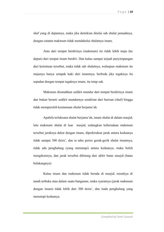 P a g e | 10

shaf yang di depannya, maka jika demikian dinilai sah shalat jamaahnya,
dengan catatan makmum tidak mendahului shalatnya imam.
Atau dari tempat berdirinya (makmum) itu tidak lebih maju (ke
depan) dari tempat imam berdiri. Dan kalau sampai terjadi penyimpangan
dari ketentuan tersebut, maka tidak sah shalatnya, walaupun makmum itu
majunya hanya setapak kaki dari imamnya, berbeda jika tegaknya itu
sepadan dengan tempat tegaknya imam, itu tetap sah.
Makmum disunahkan sedikit mundur dari tempat berdirinya imam
dan bukan berarti sedikit mundurnya sendirian dari barisan (shaf) hingga
tidak memperoleh keutamaan shalat berjama‟ah.
Apabila terlaksana shalat berjama‟ah, imam shalat di dalam masjid,
lalu makmum shalat di luar

masjid, sedangkan keberadaan makmum

tersebut jaraknya dekat dengan imam, diperkirakan jarak antara keduanya
tidak sampai 300 dzira‟, dan ia tahu persis gerak-gerik shalat imamnya,
tidak ada penghalang (yang menutupi) antara keduanya, maka boleh
mengikutinya, dan jarak tersebut dihitung dari akhir batas masjid (batas
belakangnya).
Kalau imam dan makmum tidak berada di masjid, misalnya di
tanah terbuka atau dalam suatu bangunan, maka syaratnya (jarak makmum
dengan imam) tidak lebih dari 300 dzira‟, dan tiada penghalang yang
menutupi keduanya.

Compiled by Santi Susanti

 