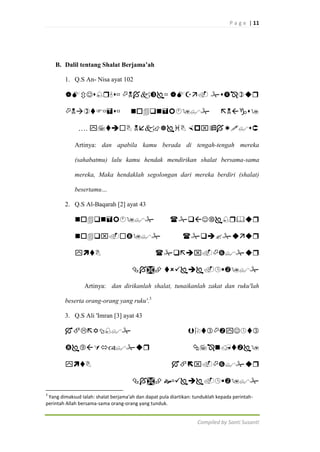 P a g e | 11

B. Dalil tentang Shalat Berjama’ah
1. Q.S An- Nisa ayat 102

   






….   
Artinya: dan apabila kamu berada di tengah-tengah mereka
(sahabatmu) lalu kamu hendak mendirikan shalat bersama-sama
mereka, Maka hendaklah segolongan dari mereka berdiri (shalat)
besertamu…
2. Q.S Al-Baqarah [2] ayat 43











 

Artinya: dan dirikanlah shalat, tunaikanlah zakat dan ruku'lah
beserta orang-orang yang ruku'.3
3. Q.S Ali 'Imran [3] ayat 43











 
3

Yang dimaksud Ialah: shalat berjama'ah dan dapat pula diartikan: tunduklah kepada perintahperintah Allah bersama-sama orang-orang yang tunduk.

Compiled by Santi Susanti

 