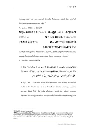 P a g e | 12

Artinya: Hai Maryam, taatlah kepada Tuhanmu, sujud dan ruku'lah
bersama orang-orang yang ruku'.4
4. Q.S Al A'raaf [7] ayat 204

  





 

Artinya: dan apabila dibacakan Al Quran, Maka dengarkanlah baik-baik,
dan perhatikanlah dengan tenang agar kamu mendapat rahmat.5
5. Hadits Rasulullah SAW.

Artinya: Dari Ubay Ibnu Ka'ab Radliyallaahu 'anhu bahwa Rasulullah
Shallallaahu 'alaihi wa Sallam bersabda: "Sholat seorang bersama
seorang lebih baik daripada sholatnya sendirian, sholat seorang
bersama dua orang lebih baik daripada sholatnya bersama seorang, dan

4

Shalatlah dengan berjama'ah.
Maksudnya: jika dibacakan Al Quran kita diwajibkan mendengar dan memperhatikan sambil
berdiam diri, baik dalam sembahyang maupun di luar sembahyang, terkecuali dalam shalat
berjama’ah ma'mum boleh membaca Al Faatihah sendiri waktu imam membaca ayat-ayat Al
Quran.
5

Compiled by Santi Susanti

 