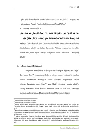 P a g e | 13

jika lebih banyak lebih disukai oleh Allah 'Azza wa Jalla." Riwayat Abu
Dawud dan Nasa'i. Hadits shahih menurut Ibnu Hibban.6
6. Hadits Rasulullah SAW.

Artinya: Dari Abdullah Ibnu Umar Radliyallaahu 'anhu bahwa Rasulullah
Shallallaahu 'alaihi wa Sallam bersabda: "Sholat berjama'ah itu lebih
utama dua puluh tujuh derajat daripada sholat sendirian." Muttafaq
Alaihi.7

C. Hukum Shalat Berjama’ah
Penyusun kitab Matan al-Ghayat wa al-Taqrib, Syaih Abu Syuja‟
dan Imam Rafi‟8 berpendapat bahwa hukum shalat berjama‟ah adalah
sunnah muakkadah. Sedangkan Imam Nawawi9 berpendapat fardlu
kifayah. Perkataan Abu Syuja‟10 dan Rafi‟I termasuk lemah (dhaif),
sedang perkataan Imam Nawawi termasuk lebih sah dan kuat, sehingga
menjadi qaul mu‟tamad. Dalam kitab Fath al-Qarib disebutkan :

6

Bulughul maram, hadits no. 447
Bulughul maram, hadits no. 422
8
Nama aslinya yaitu Al-Imam Abdul Karim bin Muhammad bin Abdul Karim bin Fadhal alQuzwaini. Beliau termasuk mujtahid fatwa . Wafat pada tahun 623 H. (Thabaqat al-Shafi’iyah:
182).
9
Nama lengkapnya Al-Imam Muhyiddin Abi Zakaria Yahya bin Syaraf al-Nawawi. dilahirkan pada
tahun 630 H. di Nawa sebuah negeri dekat Damaskus Sirian, dan wafat tahun 676 H. (Thabaqat
al-Shafi’iyah: 201)
10
Syaihul Imam Abu Thayyib atau Abu Syuja’ Shihabul Millah waddin, Ahmad bin Husain bin
Ahmad al-Asfahani. Beliau lahir tahun 433 H. di Asfahan, Persi dan wafat di Madinah tahun 593 H.
dalam usia 160 tahun dan dikubur dekat “Pintu Jibril” masjid Nabawi di Madinah (al-Bajuri: I/910)
7

Compiled by Santi Susanti

 