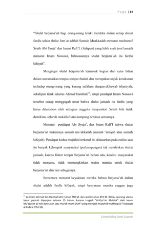 P a g e | 14

“Shalat berjama‟ah bagi orang-orang lelaki merdeka dalam setiap shalat
fardlu selain shalat Jum‟at adalah Sunnah Muakkadah menurut mushannif
Syaih Abi Syuja‟ dan Imam Rafi‟I. (Adapun) yang lebih syah (mu‟tamad)
menurut Imam Nawawi, bahwasannya shalat berjama‟ah itu fardlu
kifayah”.
Mengingat shalat berjama‟ah termasuk bagian dari syiar Islam
dalam meramaikan tempat-tempat ibadah dan merupakan unjuk kerukunan
terhadap orang-orang yang kurang sefaham dengan ukhuwah islamiyah,
sekalipun tidak sekeras Ahmad Hambali11, tetapi pendapat Imam Nawawi
tersebut cukup menggugah umat bahwa shalat jamaah itu fardlu yang
harus ditunaikan oleh sebagian anggota masyarakat. Sebab bila tidak
demikian, seluruh mukallaf satu kampung berdosa semuanya.
Menurut

pendapat Abi Syuja‟, dan Imam Rafi‟I bahwa shalat

berjama‟ah hukumnya sunnah mu‟akkadah (sunnah „ainiyah atau sunnah
kifayah). Pendapat kedua mujtahid terkenal ini didasarkan pada realita saat
itu banyak kelompok masyarakat (perkampungan) tak mendirikan shalat
jamaah, karena faktor tempat berjama‟ah belum ada, kondisi masyarakat
tidak menyatu, tidak memungkinkan waktu meraka untuk shalat
berjama‟ah dan lain sebagainya.
Sementara menurut keyakinan mereka bahwa berjama‟ah dalam
shalat adalah fardlu kifayah, tetapi kenyataan mereka enggan juga
11

Al-Imam Ahmad bin Hambal lahir tahun 780 M. dan wafat tahun 855 M. Beliau seorang ulama
besar pernah dipenjara selama 15 tahun, karena tragedi “Al-Qur’an Mahluk” oleh kaum
Mu’tazilah di Irak dan salah satu murid Imam Shafi’I yang menjadi mujtahid muthlaq (al-Thabaqat
al-Kubra: I/54-56)

Compiled by Santi Susanti

 