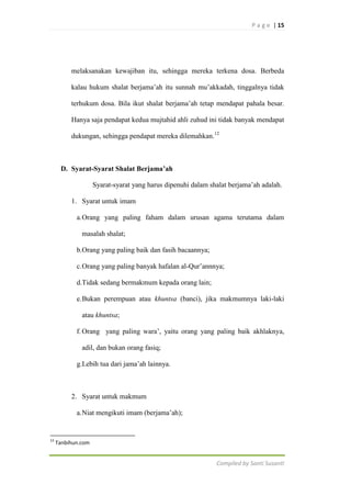 P a g e | 15

melaksanakan kewajiban itu, sehingga mereka terkena dosa. Berbeda
kalau hukum shalat berjama‟ah itu sunnah mu‟akkadah, tinggalnya tidak
terhukum dosa. Bila ikut shalat berjama‟ah tetap mendapat pahala besar.
Hanya saja pendapat kedua mujtahid ahli zuhud ini tidak banyak mendapat
dukungan, sehingga pendapat mereka dilemahkan.12

D. Syarat-Syarat Shalat Berjama’ah
Syarat-syarat yang harus dipenuhi dalam shalat berjama‟ah adalah.
1. Syarat untuk imam
a. Orang yang paling faham dalam urusan agama terutama dalam
masalah shalat;
b.Orang yang paling baik dan fasih bacaannya;
c. Orang yang paling banyak hafalan al-Qur‟annnya;
d.Tidak sedang bermakmum kepada orang lain;
e. Bukan perempuan atau khuntsa (banci), jika makmumnya laki-laki
atau khuntsa;
f. Orang yang paling wara‟, yaitu orang yang paling baik akhlaknya,
adil, dan bukan orang fasiq;
g.Lebih tua dari jama‟ah lainnya.

2. Syarat untuk makmum
a. Niat mengikuti imam (berjama‟ah);

12

Tanbihun.com

Compiled by Santi Susanti

 