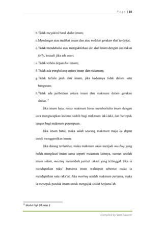 P a g e | 16

b.Tidak meyakini batal shalat imam;
c. Mendengar atau melihat imam dan atau melihat gerakan shaf terdekat;
d.Tidak mendahului atau mengakhirkan diri dari imam dengan dua rukun
fa’ly, kecuali jika ada uzur;
e. Tidak terlalu depan dari imam;
f. Tidak ada penghalang antara imam dan makmum;
g.Tidak terlalu jauh dari imam, jika keduanya tidak dalam satu
bangunan;
h.Tidak ada perbedaan antara imam dan makmum dalam gerakan
shalat.13
Jika imam lupa, maka makmum harus memberitahu imam dengan
cara mengucapkan kalimat tasbih bagi makmum laki-laki, dan bertepuk
tangan bagi makmum perempuan.
Jika imam batal, maka salah seorang makmum maju ke depan
untuk menggantikan imam.
Jika datang terlambat, maka makmum akan menjadi masbuq yang
boleh mengikuti imam sama seperti makmum lainnya, namun setelah
imam salam, masbuq menambah jumlah rakaat yang tertinggal. Jika ia
mendapatkan ruku‟ bersama imam walaupun sebentar maka ia
mendapatkan satu raka‟at. Jika masbuq adalah makmum pertama, maka
ia menepuk pundak imam untuk mengajak shalat berjama‟ah.

13

Modul Fiqh DT kelas 3

Compiled by Santi Susanti

 