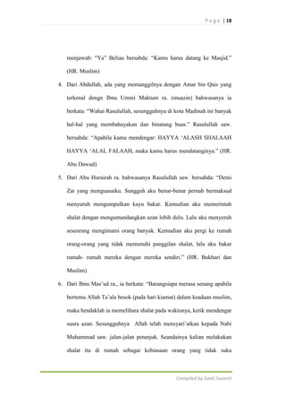 P a g e | 18

menjawab: “Ya” Beliau bersabda: “Kamu harus datang ke Masjid.”
(HR. Muslim)
4. Dari Abdullah, ada yang memanggilnya dengan Amar bin Qais yang
terkenal dengn Ibnu Ummi Maktum ra. (muazin) bahwasanya ia
berkata: “Wahai Rasulullah, sesungguhnya di kota Madinah ini banyak
hal-hal yang membahayakan dan binatang buas.” Rasulullah saw.
bersabda: “Apabila kamu mendengar: HAYYA „ALASH SHALAAH
HAYYA „ALAL FALAAH, maka kamu harus mendatanginya.” (HR.
Abu Dawud)
5. Dari Abu Hurairah ra. bahwasanya Rasulullah saw. bersabda: “Demi
Zat yang menguasaiku. Sungguh aku benar-benar pernah bermaksud
menyuruh mengumpulkan kayu bakar. Kemudian aku memerintah
shalat dengan mengumandangkan azan lebih dulu. Lalu aku menyeruh
seseorang mengimami orang banyak. Kemudian aku pergi ke rumah
orang-orang yang tidak memenuhi panggilan shalat, lalu aku bakar
rumah- rumah mereka dengan mereka sendiri.” (HR. Bukhari dan
Muslim)
6. Dari Ibnu Mas‟ud ra., ia berkata: “Barangsiapa merasa senang apabila
bertemu Allah Ta‟ala besok (pada hari kiamat) dalam keadaan muslim,
maka hendaklah ia memelihara shalat pada waktunya, ketik mendengar
suara azan. Sesungguhnya Allah telah mensyari‟atkan kepada Nabi
Muhammad saw. jalan-jalan petunjuk. Seandainya kalian melakukan
shalat itu di rumah sebagai kebiasaan orang yang tidak suka

Compiled by Santi Susanti

 