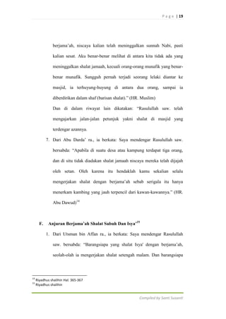 P a g e | 19

berjama‟ah, niscaya kalian telah meninggalkan sunnah Nabi, pasti
kalian sesat. Aku benar-benar melihat di antara kita tidak ada yang
meninggalkan shalat jamaah, kecuali orang-orang munafik yang benarbenar munafik. Sungguh pernah terjadi seorang lelaki diantar ke
masjid, ia terhuyung-huyung di antara dua orang, sampai ia
diberdirikan dalam shaf (barisan shalat).” (HR. Muslim)
Dan di dalam riwayat lain dikatakan: “Rasulullah saw. telah
mengajarkan jalan-jalan petunjuk yakni shalat di masjid yang
terdengar azannya.
7. Dari Abu Darda‟ ra., ia berkata: Saya mendengar Rasulullah saw.
bersabda: “Apabila di suatu desa atau kampung terdapat tiga orang,
dan di situ tidak diadakan shalat jamaah niscaya mereka telah dijajah
oleh setan. Oleh karena itu hendaklah kamu sekalian selalu
mengerjakan shalat dengan berjama‟ah sebab serigala itu hanya
menerkam kambing yang jauh terpencil dari kawan-kawannya.” (HR.
Abu Dawud)14

F.

Anjuran Berjama’ah Shalat Subuh Dan Isya’15
1. Dari Utsman bin Affan ra., ia berkata: Saya mendengar Rasulullah
saw. bersabda: “Barangsiapa yang shalat Isya' dengan berjama‟ah,
seolah-olah ia mengerjakan shalat setengah malam. Dan barangsiapa

14
15

Riyadhus shalihin Hal. 365-367
Riyadhus shalihin

Compiled by Santi Susanti

 