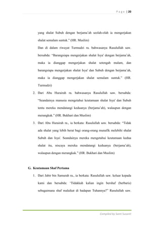 P a g e | 20

yang shalat Subuh dengan berjama‟ah seolah-olah ia mengerjakan
shalat semalam suntuk.” (HR. Muslim)
Dan di dalam riwayat Turmudzi ra. bahwasanya Rasulullah saw.
bersabda: “Barangsiapa mengerjakan shalat Isya' dengan berjama‟ah,
maka ia dianggap mengerjakan shalat setengah malam, dan
barangsiapa mengerjakan shalat Isya' dan Subuh dengan berjama‟ah,
maka ia dianggap mengerjakan shalat semalam suntuk.” (HR.
Turmudzi)
2. Dari Abu Hurairah ra. bahwasanya Rasulullah saw. bersabda:
“Seandainya manusia mengetahui keutamaan shalat Isya' dan Subuh
tentu mereka mendatangi keduanya (berjama‟ah), walaupun dengan
merangkak.” (HR. Bukhari dan Muslim)
3. Dari Abu Hurairah ra., ia berkata: Rasulullah saw. bersabda: “Tidak
ada shalat yang lebih berat bagi orang-orang munafik melebihi shalat
Subuh dan Isya'. Seandainya mereka mengetahui keutamaan kedua
shalat itu, niscaya mereka mendatangi keduanya (berjama‟ah),
walaupun dengan merangkak.” (HR. Bukhari dan Muslim)

G. Keutamaan Shaf Pertama
1. Dari Jabir bin Samurah ra., ia berkata: Rasulullah saw. keluar kepada
kami dan bersabda: „Tidakkah kalian ingin bershaf (berbaris)
sebagaimana shaf malaikat di hadapan Tuhannya?” Rasulullah saw.

Compiled by Santi Susanti

 