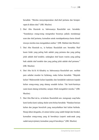 P a g e | 21

bersabda: “Mereka menyempurnakan shaf-shaf pertama dan berapatrapat di dalam shaf.” (HR. Muslim)
2. Dari Abu Hurairah ra. bahwasanya Rasulullah saw. bersabda:
“Seandainya orang-orang mengetahui besarnya pahala mendatangi
azan dan shaf pertama, kemudian untuk mendapatkannya harus diundi
niscaya mereka mau mengadakan undian.” (HR. Bukhari dan Muslim)
3. Dari Abu Hurairah ra., ia berkata: Rasulullah saw. bersabda: Shaf
kaum lelaki yang paling baik adalah yang pertama dan yang paling
jelek adalah shaf terakhir, sedangkan shaf kaum wanita yang paling
baik adalah shaf terakhir dan yang paling jelek adalah shaf pertama.”
(HR. Muslim)
4. Dari Abu Sa‟id Al Khudriy ra. bahwasanya Rasulullah saw. melihat
para sahabat mundur ke belakang, maka beliau bersabda: “Majulah
kalian! Makmumlah kalian kepadaku dan hendaklah makmum kepada
kalian orang-orang yang datang sesudah kalian. Tak henti-hentinya
suatu kaum datang terlambat, sampai Allah mengakhiri mereka.” (HR.
Muslim)
5. Dari Abu Mas‟ud ra., ia berkata: Rasulullah saw. mengusap- usap bahu
kami ketika kami sedang shalat serta beliau bersabda: “Ratakan barisan
kalian dan jangan berselisih yang menyebabkan hati kalian berbeda.
Harap dekat denganku, di antara kalian yang sudah baligh dan berakal,
kemudian orang-orang yang di bawahnya (seperti anak-anak yang
sudah tamyiz/pintar), kemudian yang di bawahnya.” (HR. Muslim)

Compiled by Santi Susanti

 
