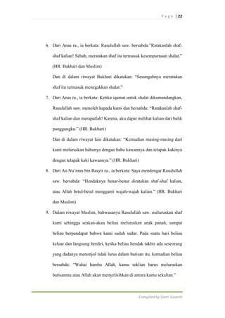 P a g e | 22

6. Dari Anas ra., ia berkata: Rasulullah saw. bersabda:”Ratakanlah shafshaf kalian! Sebab, meratakan shaf itu termasuk kesempurnaan shalat.”
(HR. Bukhari dan Muslim)
Dan di dalam riwayat Bukhari dikatakan: “Sesunguhnya meratakan
shaf itu termasuk menegakkan shalat.”
7. Dari Anas ra., ia berkata: Ketika iqamat untuk shalat dikumandangkan,
Rasulullah saw. menoleh kepada kami dan bersabda: “Ratakanlah shafshaf kalian dan merapatlah! Karena, aku dapat melihat kalian dari balik
punggungku.” (HR. Bukhari)
Dan di dalam riwayat lain dikatakan: “Kemudian masing-masing dari
kami meluruskan bahunya dengan bahu kawannya dan telapak kakinya
dengan telapak kaki kawannya.” (HR. Bukhari)
8. Dari An Nu‟man bin Basyir ra., ia berkata: Saya mendengar Rasulullah
saw. bersabda: “Hendaknya benar-benar diratakan shaf-shaf kalian,
atau Allah betul-betul mengganti wajah-wajah kalian.” (HR. Bukhari
dan Muslim)
9. Dalam riwayat Muslim, bahwasanya Rasulullah saw. meluruskan shaf
kami sehingga seakan-akan beliau meluruskan anak panah, sampai
beliau berpendapat bahwa kami sudah sadar. Pada suatu hari beliau
keluar dan langsung berdiri, ketika beliau hendak takbir ada seseorang
yang dadanya menonjol tidak lurus dalam barisan itu, kemudian beliau
bersabda: “Wahai hamba Allah, kamu seklian harus meluruskan
barisanmu atau Allah akan menyelisihkan di antara kamu sekalian.”

Compiled by Santi Susanti

 