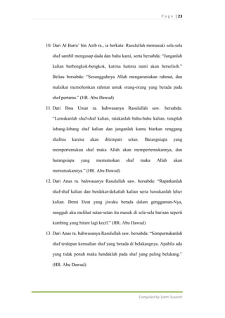 P a g e | 23

10. Dari Al Barra‟ bin Azib ra., ia berkata: Rasulullah memasuki sela-sela
shaf sambil mengusap dada dan bahu kami, serta bersabda: “Janganlah
kalian berbengkok-bengkok, karena hatimu nanti akan berselisih.”
Beliau bersabda: “Sesungguhnya Allah mengaruniakan rahmat, dan
malaikat memohonkan rahmat untuk orang-orang yang berada pada
shaf pertama.” (HR. Abu Dawud)
11. Dari Ibnu Umar ra. bahwasanya Rasulullah saw. bersabda:
“Luruskanlah shaf-shaf kalian, ratakanlah bahu-bahu kalian, tutuplah
lobang-lobang shaf kalian dan janganlah kamu biarkan renggang
shafmu

karena

akan

ditempati

setan.

Barangsiapa

yang

mempertemukan shaf maka Allah akan mempertemukannya, dan
barangsiapa

yang

memutuskan

shaf

maka

Allah

akan

memutuskannya.” (HR. Abu Dawud)
12. Dari Anas ra. bahwasanya Rasulullah saw. bersabda: “Rapatkanlah
shaf-shaf kalian dan berdekat-dekatlah kalian serta luruskanlah leher
kalian. Demi Dzat yang jiwaku berada dalam genggaman-Nya,
sungguh aku melihat setan-setan itu masuk di sela-sela barisan seperti
kambing yang hitam lagi kecil.” (HR. Abu Dawud)
13. Dari Anas ra. bahwasanya Rasulullah saw. bersabda: “Sempurnakanlah
shaf terdepan kemudian shaf yang berada di belakangnya. Apabila ada
yang tidak penuh maka hendaklah pada shaf yang paling belakang.”
(HR. Abu Dawud)

Compiled by Santi Susanti

 