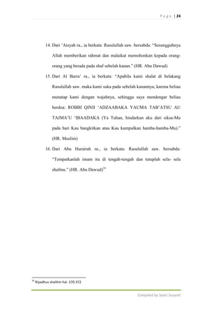 P a g e | 24

14. Dari „Aisyah ra., ia berkata: Rasulullah saw. bersabda: “Sesungguhnya
Allah memberikan rahmat dan malaikat memohonkan kepada orangorang yang berada pada shaf sebelah kanan.” (HR. Abu Dawud)
15. Dari Al Barra‟ ra., ia berkata: “Apabila kami shalat di belakang
Rasulullah saw. maka kami suka pada sebelah kanannya, karena beliau
menatap kami dengan wajahnya, sehingga saya mendengar beliau
berdoa: ROBBI QINII „ADZAABAKA YAUMA TAB‟ATSU AU
TAJMA‟U „IBAADAKA (Ya Tuhan, hindarkan aku dari siksa-Mu
pada hari Kau bangkitkan atau Kau kumpulkan hamba-hamba-Mu).”
(HR. Muslim)
16. Dari Abu Hurairah ra., ia berkata: Rasulullah saw. bersabda:
“Tempatkanlah imam itu di tengah-tengah dan tutuplah sela- sela
shafmu.” (HR. Abu Dawud)16

16

Riyadhus shalihin hal. 370-372

Compiled by Santi Susanti

 