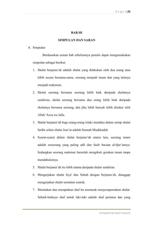 P a g e | 25

BAB III
SIMPULAN DAN SARAN
A. Simpulan
Berdasarkan uraian bab sebelumnya penulis dapat mengemukakan
simpulan sebagai berikut.
1. Shalat berjama‟ah adalah shalat yang dilakukan oleh dua orang atau
lebih secara bersama-sama, seorang menjadi imam dan yang lainnya
menjadi makmum.
2. Sholat seorang bersama seorang lebih baik daripada sholatnya
sendirian, sholat seorang bersama dua orang lebih baik daripada
sholatnya bersama seorang, dan jika lebih banyak lebih disukai oleh
Allah 'Azza wa Jalla.
3. Shalat berjama‟ah bagi orang-orang lelaki merdeka dalam setiap shalat
fardlu selain shalat Jum‟at adalah Sunnah Muakkadah.
4. Syarat-syarat dalam shalat berjama‟ah antara lain, seorang imam
adalah seseorang yang paling adil dan fasih bacaan al-Qur‟annya.
Sedangkan seorang makmun haruslah mengikuti gerakan imam tanpa
mendahuluinya.
5. Shalat berjama‟ah itu lebih utama daripada shalat sendirian.
6. Mengerjakan shalat Isya' dan Subuh dengan berjama‟ah, dianggap
mengerjakan shalat semalam suntuk.
7. Meratakan dan merapatkan shaf itu termasuk menyempurnakan shalat.
Sebaik-baiknya shaf untuk laki-laki adalah shaf pertama dan yang

Compiled by Santi Susanti

 