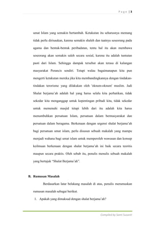 Page |3

umat Islam yang semakin bertambah. Ketakutan itu seharusnya memang
tidak perlu dirisaukan, karena semakin shaleh dan taatnya seseorang pada
agama dan bentuk-bentuk peribadatan, tentu hal itu akan membawa
seseorang akan semakin saleh secara sosial, karena itu adalah tuntutan
pasti dari Islam. Sehingga dampak tersebut akan terasa di kalangan
masyarakat Perancis sendiri. Tetapi walau bagaimanapun kita pun
mengerti ketakutan mereka jika kita membandingkannya dengan tindakantindakan terorisme yang dilakukan oleh 'oknum-oknum' muslim. Jadi
Shalat berjama‟ah adalah hal yang harus selalu kita perhatikan, tidak
sekedar kita menganggap untuk kepentingan pribadi kita, tidak sekedar
untuk memenuhi masjid tetapi lebih dari itu adalah kita harus
menumbuhkan persatuan Islam, persatuan dalam bermasyarakat dan
persatuan dalam beragama. Berkenaan dengan urgensi shalat berjama‟ah
bagi persatuan umat islam, perlu disusun sebuah makalah yang mampu
menjadi wahana bagi umat islam untuk memperoleh wawasan dan konsep
keilmuan berkenaan dengan shalat berjama‟ah ini baik secara teoritis
maupun secara praktis. Oleh sebab itu, penulis menulis sebuah makalah
yang bertajuk “Shalat Berjama‟ah”.

B. Rumusan Masalah
Berdasarkan latar belakang masalah di atas, penulis merumuskan
rumusan masalah sebagai berikut.
1. Apakah yang dimaksud dengan shalat berjama‟ah?

Compiled by Santi Susanti

 