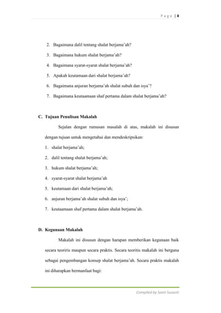 Page |4

2. Bagaimana dalil tentang shalat berjama‟ah?
3. Bagaimana hukum shalat berjama‟ah?
4. Bagaimana syarat-syarat shalat berjama‟ah?
5. Apakah keutamaan dari shalat berjama‟ah?
6. Bagaimana anjuran berjama‟ah shalat subuh dan isya‟?
7. Bagaimana keutaamaan shaf pertama dalam shalat berjama‟ah?

C. Tujuan Penulisan Makalah
Sejalan dengan rumusan masalah di atas, makalah ini disusun
dengan tujuan untuk mengetahui dan mendeskripsikan:
1. shalat berjama‟ah;
2. dalil tentang shalat berjama‟ah;
3. hukum shalat berjama‟ah;
4. syarat-syarat shalat berjama‟ah
5. keutamaan dari shalat berjama‟ah;
6. anjuran berjama‟ah shalat subuh dan isya‟;
7. keutaamaan shaf pertama dalam shalat berjama‟ah.

D. Kegunaan Makalah
Makalah ini disusun dengan harapan memberikan kegunaan baik
secara teoriris maupun secara praktis. Secara teoritis makalah ini berguna
sebagai pengembangan konsep shalat berjama‟ah. Secara praktis makalah
ini diharapkan bermanfaat bagi:

Compiled by Santi Susanti

 