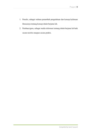 Page |5

1. Penulis, sebagai wahana penambah pengetahuan dan konsep keilmuan
khususnya tentang konsep shalat berjama‟ah;
2. Pembaca/guru, sebagai media informasi tentang shalat berjama‟ah baik
secara teoritis maupun secara praktis.

Compiled by Santi Susanti

 