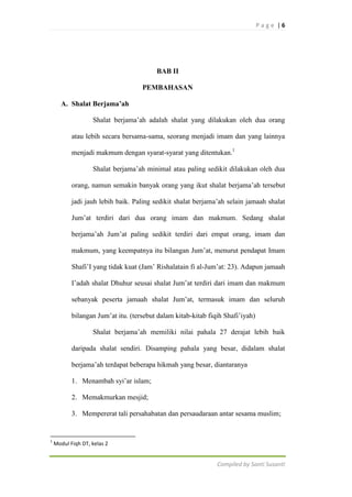 Page |6

BAB II
PEMBAHASAN
A. Shalat Berjama’ah
Shalat berjama‟ah adalah shalat yang dilakukan oleh dua orang
atau lebih secara bersama-sama, seorang menjadi imam dan yang lainnya
menjadi makmum dengan syarat-syarat yang ditentukan.1
Shalat berjama‟ah minimal atau paling sedikit dilakukan oleh dua
orang, namun semakin banyak orang yang ikut shalat berjama‟ah tersebut
jadi jauh lebih baik. Paling sedikit shalat berjama‟ah selain jamaah shalat
Jum‟at terdiri dari dua orang imam dan makmum. Sedang shalat
berjama‟ah Jum‟at paling sedikit terdiri dari empat orang, imam dan
makmum, yang keempatnya itu bilangan Jum‟at, menurut pendapat Imam
Shafi‟I yang tidak kuat (Jam‟ Rishalatain fi al-Jum‟at: 23). Adapun jamaah
I‟adah shalat Dhuhur seusai shalat Jum‟at terdiri dari imam dan makmum
sebanyak peserta jamaah shalat Jum‟at, termasuk imam dan seluruh
bilangan Jum‟at itu. (tersebut dalam kitab-kitab fiqih Shafi‟iyah)
Shalat berjama‟ah memiliki nilai pahala 27 derajat lebih baik
daripada shalat sendiri. Disamping pahala yang besar, didalam shalat
berjama‟ah terdapat beberapa hikmah yang besar, diantaranya
1. Menambah syi‟ar islam;
2. Memakmurkan mesjid;
3. Mempererat tali persahabatan dan persaudaraan antar sesama muslim;

1

Modul Fiqh DT, kelas 2

Compiled by Santi Susanti

 